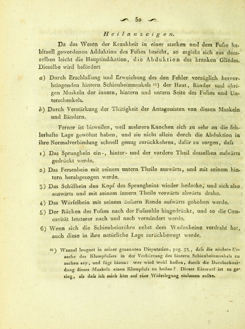 Heilanzeige n. Da das Wesen der Krankheit in einer starken und dem Fufse ha- bituell gewordenen Adduktion des Fufses besteht, so ergiebt sich aus dem- selben leicht die Hauptindikation, die Abduktion des kranken Gliedes. Dieselbe wird befördert a) Durch Erschlaffung und Erweichung des den Fehler vorzüglich hervor- bringenden hintern Schienbeinmuskels 23) der Haut, Bänder und übri- gen Muskeln der innern, hintern und untern Seite des Fufses und Un- terschenkels. b) Durch Verstärkung der Thätigkeit der Antagonisten von diesen Muskeln und Bändern. Ferner ist bisweilen, weil mehrere Knochen sich zu sehr an die feh- lerhafte Lage gewöhnt haben, und sie nicht allein durch die Abduktion in ihre Normalverbindung schnell genug zurückkehren, dafür zu sorgen, dafs 1) Das Sprungbein ein-, hinter- und der vordere Theil desselben aufwärts gedrückt werde. 2) Das Fersenbein mit seinem untern Theile auswärts, und mit seinem hin- tern herabgezogen werde. 3) Das Schift’bein den Kopf des Sprungbeins wieder bedecke, und sich also auswärts und mit seinem innern Theile vorwärts abwärts drehe. 4) Das Würfelbein mit seinem äufsern Rande aufwärts gehoben werde. 5) Der Rücken des Fufses nach der Fufssohle hingedrückt, und so die Con- cavität letzterer nach und nach vermindert werde. 6) Wenn sich die Schienbeinröhre nebst dem Wadenbeine verdreht hat, auch diese in ihre natürliche Lage zurückbewegt werde. &3) Wanzel leugnet in seiner genannten Disputation, pag. 33,, dafs die nächste Ur- sache des Klumpfufaes in der Verkürzung des hintern Schienbeinmuskels zu suchen sey, und fügt hinzu: wer wird wohl hoffen, durch die Durchschnei' düng dieses Muskels einen Klumpfufs zu heilen ? Dieser Einwurf ist zu ge’ ling, als dafs ich mich hier auf eine Widerlegung einlassen sollte.