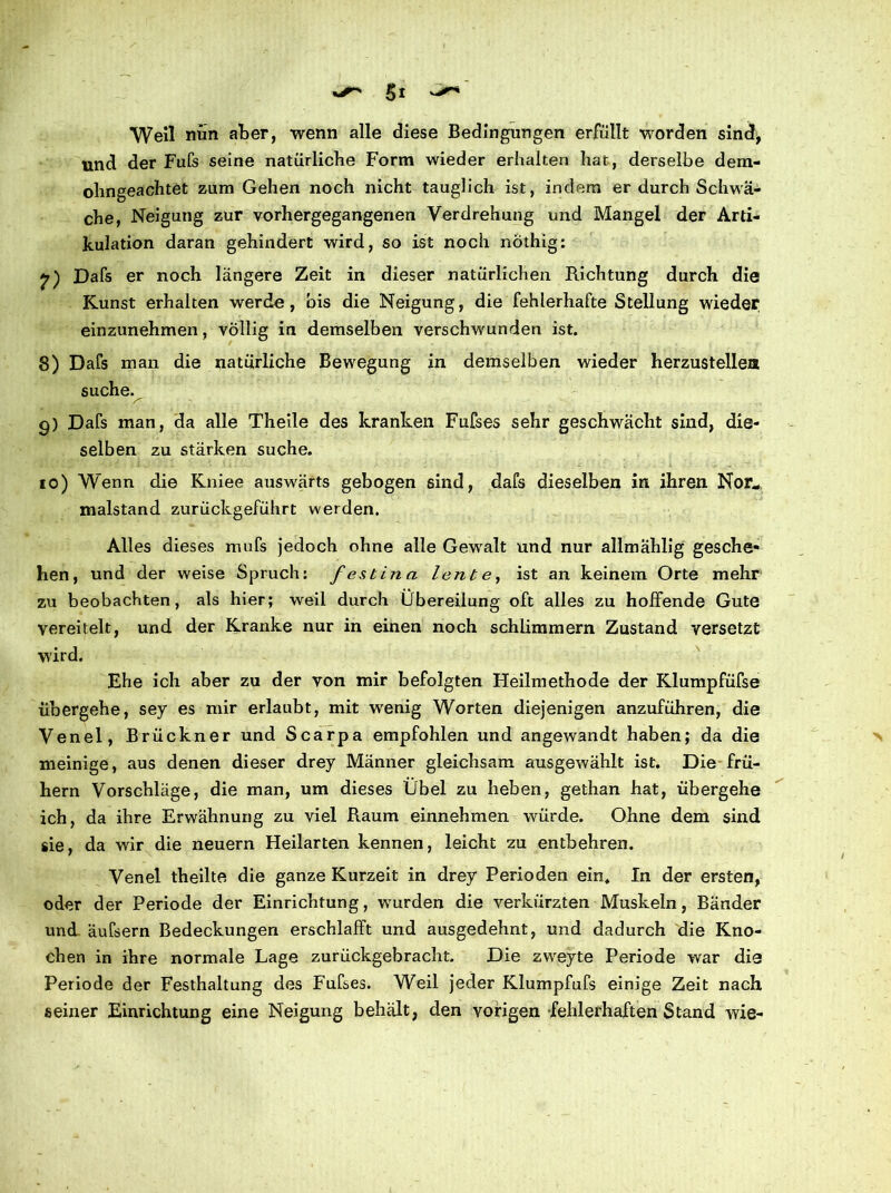 Weil nun aber, wenn alle diese Bedingungen erfüllt worden sind, und der Fufs seine natürliche Form wieder erhalten hat, derselbe dem- ohngeachtet zum Gehen noch nicht tauglich ist, indem er durch Schwä- che, Neigung zur vorhergegangenen Verdrehung und Mangel der Arti- kulation daran gehindert wird, so ist noch nothig: Dafs er noch längere Zeit in dieser natürlichen Richtung durch die Kunst erhalten werde, bis die Neigung, die fehlerhafte Stellung wieder einzunehmen, völlig in demselben verschwunden ist. 8) Dafs man die natürliche Bewegung in demselben wieder herzustellen suche. g) Dafs man, da alle Theile des kranken Fufses sehr geschwächt sind, die- selben zu stärken suche. io) Wenn die Kniee auswärts gebogen sind, dafs dieselben in ihren Nor„ malstand zurückgeführt werden. Alles dieses mufs jedoch ohne alle Gewalt und nur allmählig gesche- hen, und der weise Spruch: festina lente, ist an keinem Orte mehr zu beobachten, als hier; weil durch Übereilung oft alles zu hoffende Gute vereitelt, und der Kranke nur in einen noch schlimmem Zustand versetzt wird. Ehe ich aber zu der von mir befolgten Heilmethode der Klumpfüfse übergehe, sey es mir erlaubt, mit wenig Worten diejenigen anzuführen, die Venel, Brückner und Scarpa empfohlen und angewandt haben; da die meinige, aus denen dieser drey Männer gleichsam ausgewählt ist. Die frü- hem Vorschläge, die man, um dieses Übel zu heben, gethan hat, übergehe ich, da ihre Erwähnung zu viel Raum einnehmen würde. Ohne dem sind sie, da wir die neuern Heilarten kennen, leicht zu entbehren. Venel theilte die ganze Kurzeit in drey Perioden ein. In der ersten, oder der Periode der Einrichtung, wurden die verkürzten Muskeln, Bänder und äufsern Bedeckungen erschlafft und ausgedehnt, und dadurch die Kno- chen in ihre normale Lage zurückgebracht. Die zweyte Periode war die Periode der Festhaltung des Fufses. Weil jeder Klumpfufs einige Zeit nach seiner Einrichtung eine Neigung behält, den vorigen fehlerhaften Stand wie-