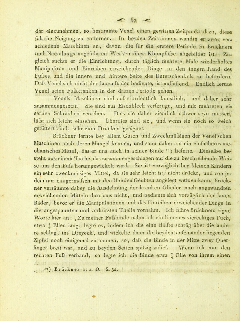 der einzunehmen, so bestimmte Venel einen gewissen Zeitpunkt dazu, diese falsche Neigung zu entfernen. In beyden Zeiträumen wandte er zwey ver- schiedene Maschinen an, davon die für die erstere Periode in Brückners und Naumburgs angeführten Werken über Klumpfüfse abgebildet ist. Zu- gleich suchte er die Einrichtung, durch täglich mehrere Male wiederholtes Manipuliren und Einreiben erweichender Dinge in den innern Piand des Fufses und die innere und hintere Seite des Unterschenkels zu befördern. Dafs Venel sich nicht der lauen Bäder bediente, ist auffallend. Endlich lernte Venel seine Fufskranken in der dritten Periode gehen. Venels Maschinen sind aufserordentlich künstlich, und daher sehr zusammengesetzt. Sie sind aus Eisenblech verfertigt, und mit mehreren ei- sernen Schrauben versehen. Dafs sie daher ziemlich schwer seyn müssen, läfst sich leicht einsehen. Überdies sind sie, und wenn sie noch so weich gefüttert sind, sehr zum Drücken geeignet. Brückner lernte bey allem Guten und Zweckmäfsigen der Venel’schen Maschinen auch deren Mängel kennen, und sann daher auf ein einfacheres me- chanisches Mittel, das er uns auch in seiner Binde 24) lieferte. Dieselbe be- steht aus einem Tuche, das zusammengeschlagen auf die zu beschreibende Wei- se um den Fufs herumgewickelt wird. Sie ist vorzüglich bey kleinen Kindern einsehr zweckmäfsiges Mittel, da sie sehr leicht ist, nicht drückt, und von je- dem nur einigermafsen mit den Händen Geübten angelegt werden kann. Brück- ner versäumte dabey die Ausdehnung der kranken Glieder nach angewandten erweichenden Mitteln durchaus nicht, und bediente sich vorzüglich der lauen Bäder, bevor er die Manipulationen und das Einreiben erweichender Dinge in die angespannten und verkürzten Theile vornahm. Ich führe Brückners eigne Worte hier an : ,,Zu meiner Fufsbinde nahm ich ein linnenes viereckiges Tuch, etwa | Ellen lang, legte es, indem ich die eine Hälfte schräg über die ande- re schlug, ins Dreyeck, und wickelte dann die beyden aufeinander liegenden Zipfel noch einigemal zusammen, so, dafs die Binde in der Mitte zwey Quer- linger breit war, und zu beyden Seiten spitzig zulief. Wenn ich nun den rechten Fufs verband, so legte ich die Binde etwa | Elle von ihrem einen 24) Br ückner a. a. O. S. ß2. ♦