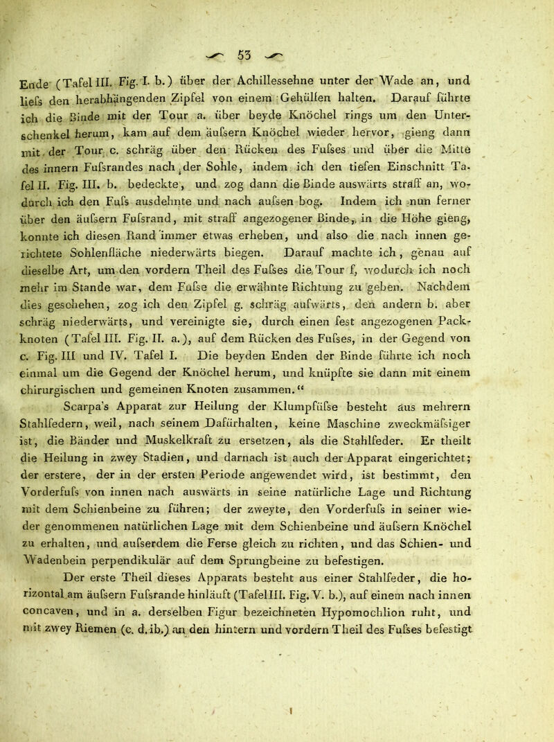 Ende (Tafel III. Fig. I* b.) über der Achillessehne unter der Wade an, und liefs den herabhangenden Zipfel von einem Geholfen halten. Darauf führte ich die Binde mit der Tour a. über beyde Knöchel rings um den Unter- schenkel herum, kam auf dem äufsern Knöchel wieder hervor, gieng dann mit der Tour c. schräg über den Rücken des Fufses und über die Mitte des innern Fufsrandes nachher Sohle, indem ich den tiefen Einschnitt Ta- fei II. Fig. III, b. bedeckte, und zog dann die Binde auswärts straff an, wo- durch idi den Fufs ausdehnte und nach aufsen bog. Indem ich nun ferner über den äufsern Fufsrand, mit straff angezogener Binde,, in die Höhe gieng, konnte ich diesen Rand immer etwas erheben, und also die nach innen ge- lichtete Sohlenfläche niederwärts biegen. Darauf machte ich , genau auf dieselbe Art, um den vordem Theil des Fufses die Tour f, wodurch ich noch mehr im Stande war, dem Fufse die erwähnte Richtung zu geben. Nachdem dies geschehen, zog ich den Zipfel g. schräg aufwärts, den andern b. aber schräg niederwärts, und vereinigte sie, durch einen fest angezogenen Pack- knoten (Tafel III. Fig. II. a.), auf dem Rücken des Fufses, in der Gegend von c. Fig. III und IV. Tafel I. Die beyden Enden der Binde führte ich noch einmal um die Gegend der Knöchel herum, und knüpfte sie dann mit einem chirurgischen und gemeinen Knoten zusammen.“ Scarpa’s Apparat zur Heilung der Klumpfiifse besteht aus mehrern Stahlfedern, weil, nach seinem Dafürhalten, keine Maschine zweckmäfsiger ist, die Bänder und Muskelkraft zu ersetzen, als die Stahlfeder. Er theilt die Heilung in zwey Stadien, und darnach ist auch der Apparat eingerichtet; der erstere, der in der ersten Periode angewendet wird, ist bestimmt, den Vorderfufs von innen nach auswärts in seine natürliche Lage und Richtung mit dem Schienbeine zu führen; der zweyte, den Vorderfufs in seiner wie- der genommenen natürlichen Lage mit dem Schienbeine und äufsern Knöchel zu erhalten, und aufserdem die Ferse gleich zu richten, und das Schien- und Wadenbein perpendikulär auf dem Sprungbeine zu befestigen. Der erste Theil dieses Apparats besteht aus einer Stahlfeder, die ho- rizontal am äufsern Fufsrande hiniäuft (Tafellll. Fig, V. b.), auf einem nach innen concaven, und in a. derselben Figur bezeichneten Hypomochlion ruht, und mit zwey Riemen (c. d. ib.) an den hinlern und vordem Theil des Fufses befestigt l