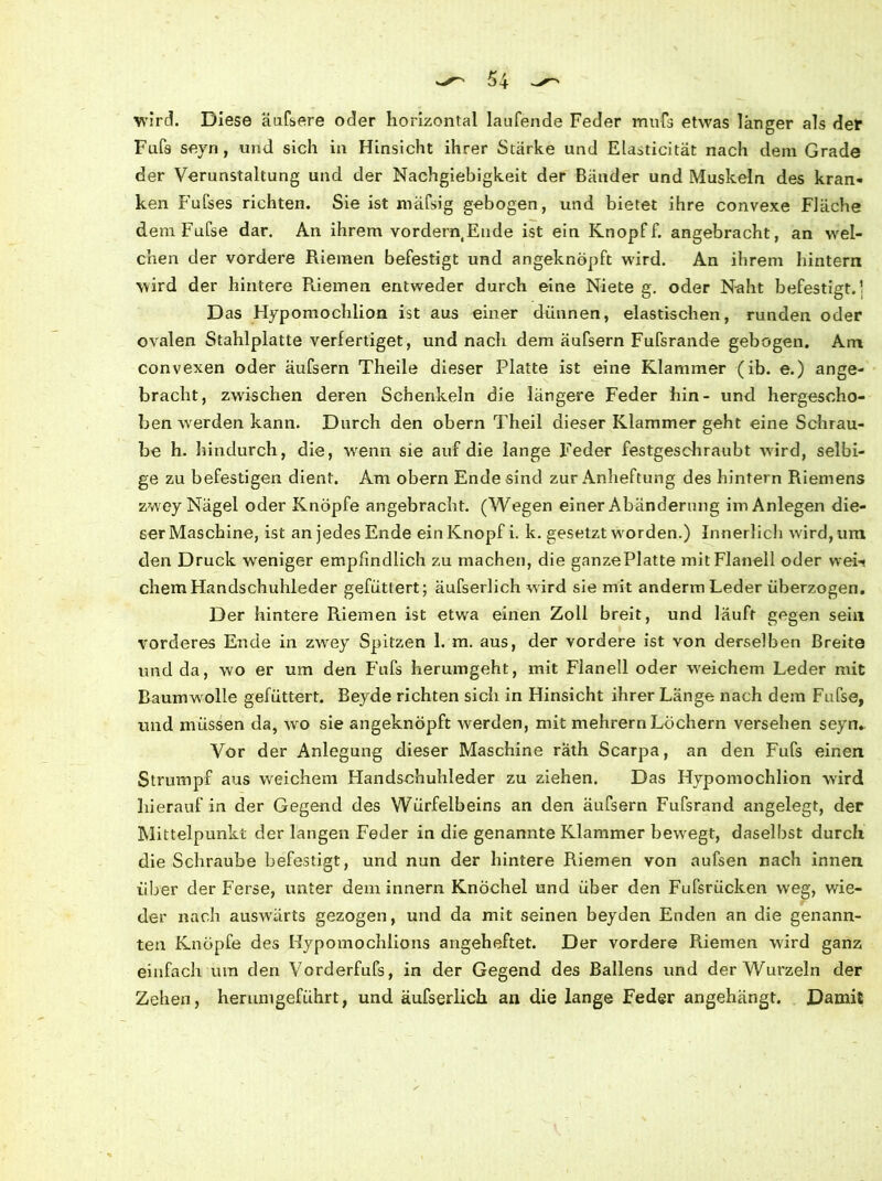 wird. Diese äufsere oder horizontal laufende Feder mufs etwas länger als der Fafs seyn, und sich in Hinsicht ihrer Stärke und Elasticität nach dem Grade der Verunstaltung und der Nachgiebigkeit der Bänder und Muskeln des kran- ken Fufses richten. Sie ist mäfsig gebogen, und bietet ihre convexe Fläche demFufse dar. An ihrem vordernEude ist ein Knopff. angebracht, an wel- chen der vordere Riemen befestigt und angeknöpft wird. An ihrem hintern wird der hintere Riemen entweder durch eine Niete g. oder Naht befestigt.] Das Hypomochlion ist aus einer dünnen, elastischen, runden oder ovalen Stahlplatte verfertiget, und nach dem äufsern Fufsrande gebogen. Am convexen oder äufsern Theile dieser Platte ist eine Klammer (ib. e.) ange- bracht, zwischen deren Schenkeln die längere Feder hin- und hergescho- ben werden kann. Durch den obern Theil dieser Klammer geht eine Schrau- be h. hindurch, die, wenn sie auf die lange Feder festgeschraubt wird, selbi- ge zu befestigen dient. Am obern Ende sind zur Anheftung des hintern Riemens zwrey Nägel oder Knöpfe angebracht. (Wegen einer Abänderung im Anlegen die- ser Maschine, ist an jedes Ende ein Knopf i. k. gesetzt w'orden.) Innerlich wird, um den Druck weniger empfindlich zu machen, die ganze Platte mit Flanell oder wei- chem Handschuhleder gefüttert; äufserlich wird sie mit anderm Leder überzogen. Der hintere Riemen ist etwa einen Zoll breit, und läuft gegen sein vorderes Ende in zwey Spitzen 1. m. aus, der vordere ist von derselben Breite und da, wo er um den Fufs herumgeht, mit Flanell oder weichem Leder mit Baumw olle gefüttert. Beyde richten sich in Hinsicht ihrer Länge nach dem Fufse, und müssen da, wro sie angeknöpft werden, mit mehrern Löchern versehen seyn. Vor der Anlegung dieser Maschine rath Scarpa, an den Fufs einen Strumpf aus wreichem Handschuhleder zu ziehen. Das Hypomochlion wird hierauf in der Gegend des Würfelbeins an den äufsern Fufsrand angelegt, der Mittelpunkt der langen Feder in die genannte Klammer bewregt, daselbst durch die Schraube befestigt, und nun der hintere Riemen von aufsen nach innen über der Ferse, unter dem innern Knöchel und über den Fufsriicken weg, wie- der nach auswärts gezogen, und da mit seinen beyden Enden an die genann- ten Knöpfe des Hypomochlions angeheftet. Der vordere Riemen wird ganz einfach um den Vorderfufs, in der Gegend des Ballens und der Wurzeln der Zehen, herunigeführt, und äufserlich an die lange Feder angehängt. Damit