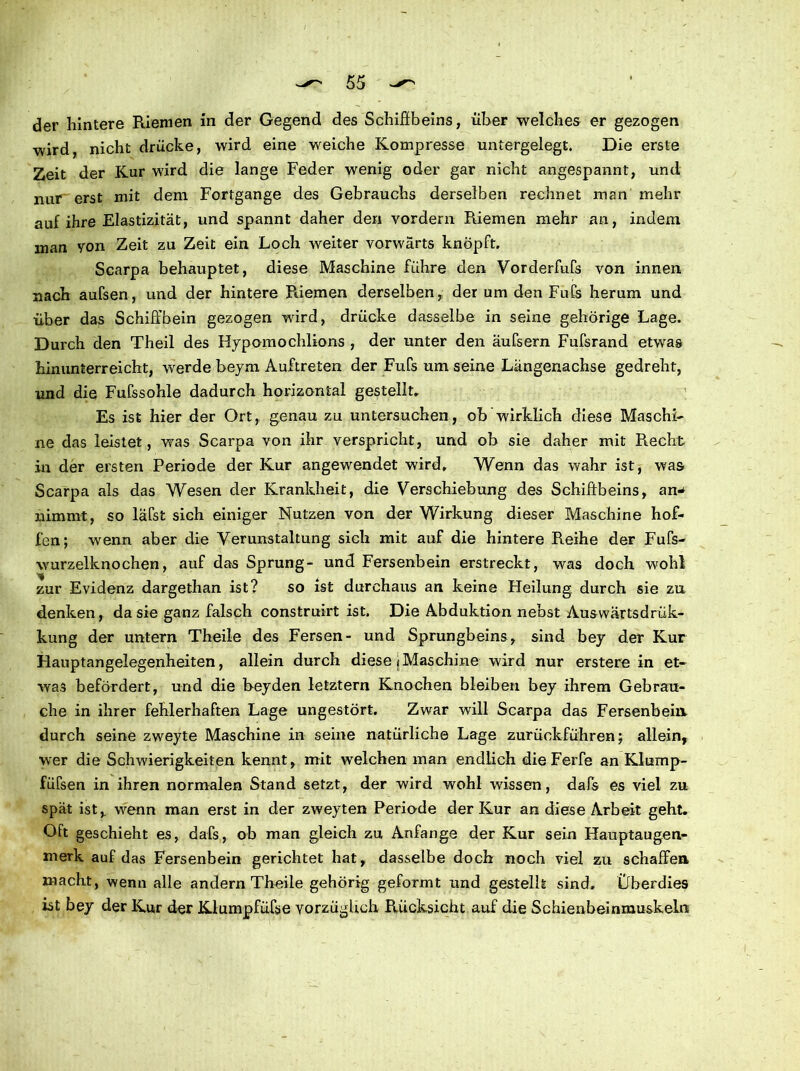 der hintere Riemen in der Gegend des Schiffbeins, über welches er gezogen wird, nicht drücke, wird eine weiche Kompresse untergelegt. Die erste Zeit der Kur wird die lange Feder wenig oder gar nicht angespannt, und nur erst mit dem Fortgange des Gebrauchs derselben rechnet man mehr auf ihre Elastizität, und spannt daher den vordem Riemen mehr an, indem man von Zeit zu Zeit ein Loch weiter vorwärts knöpft. Scarpa behauptet, diese Maschine führe den Vorderfufs von innen nach aufsen, und der hintere Riemen derselben, der um den Fufs herum und über das Schiffbein gezogen wird, drücke dasselbe in seine gehörige Lage. Durch den Theil des Hypomochlions , der unter den äufsern Fufsrand etwas hinunterreicht, werde beym Auftreten der Fufs um seine Längenachse gedreht, und die Fufssohle dadurch horizontal gestellt. Es ist hier der Ort, genau zu untersuchen, ob wirklich diese Maschi- ne das leistet, was Scarpa von ihr verspricht, und ob sie daher mit Recht in der ersten Periode der Kur angewendet wird. Wenn das wahr ist, was Scarpa als das Wesen der Krankheit, die Verschiebung des Schiffbeins, an* nimmt, so läfst sich einiger Nutzen von der Wirkung dieser Maschine hof- fen; wenn aber die Verunstaltung sich mit auf die hintere Reihe der Fufs- wurzelknochen, auf das Sprung- und Fersenbein erstreckt, was doch wohl zur Evidenz dargethan ist? so ist durchaus an keine Heilung durch sie zu denken, da sie ganz falsch construirt ist. Die Abduktion nebst Auswärtsdrük- kung der untern Theile des Fersen- und Sprungbeins, sind bey der Kur Hauptangelegenheiten, allein durch diese (Maschine wird nur erstere in et- was befördert, und die beyden letztem Knochen bleiben bey ihrem Gebrau- che in ihrer fehlerhaften Lage ungestört. Zwar will Scarpa das Fersenbein durch seine zweyte Maschine in seine natürliche Lage zurückführen \ allein, wer die Schwierigkeiten kennt, mit welchen man endlich die Ferfe an Klump- füfsen in ihren normalen Stand setzt, der wird wohl wissen, dafs es viel zu spät ist, wenn man erst in der zweyten Periode der Kur an diese Arbeit geht. Oft geschieht es, dafs, ob man gleich zu Anfangs der Kur sein Hauptaugen- merk auf das Fersenbein gerichtet hat, dasselbe doch noch viel zu schaffen macht, wenn alle andern Theile gehörig geformt und gestellt sind. Überdies ist bey der Kur der Klumpfüße vorzüglich Rücksicht auf die Schienbeinmuskeln