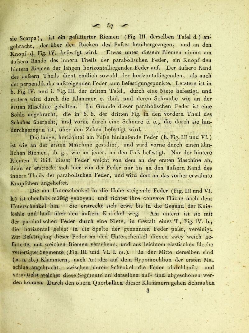 sie Scarpa), ist ein gefütterter Riemen (Fig. TU. derselben Tafel d.) an- gebracht, der über den Rücken des Fufses herübergezogen, und an den Knopf d. Fig. IV- befestigt wird. Etwas unter diesem Riemen nimmt am äufsern Rande des innern Theils der parabolischen Feder, ein Knopf den hintern Riemen der langen horizontalliegenden Feder auf. Der äufsere Rand des äufsern Theils dient endlich sowohl der horizontalliegenden, als auch der perpendikulär ansteigenden Feder zum Befestigungspunkte. Letztere ist in b. Fig. IV. und i. Fig. III. der dritten Tafel, durch eine Niete befestigt, und erstere wird durch die Klammer e. ibid. und deren Schraube wie an der ersten Maschine gehalten. Im Grunde dieser parabolischen Feder ist eine Sohle angebracht, die in b. b. der dritten Fig. in den vordem Theil des Schuhes übergeht, und vorne durch eine Schnüre c. c., die durch sie hin- durchgezogen ist, über den Zehen befestigt wird. Die lange, horizontal am Fufse hinlaufende Feder (h. Fig. III und VL) ist wie an der ersten Maschine gestaltet , und wird vorne durch einen ähn- lichen Riemen, ib. g., wie an jener, an den Fufs befestigt. Nur der hintere Riemen f. ibid. dieser Feder weicht von dem an der ersten Maschine ab, denn er erstreckt sich hier von der Feder nur bis an den äufsern Rand des innern Theils der parabolischen Feder, und wird dort an das vorher erwähnte Knöpfchen angeheftet. Die am Unterschenkel in die Höhe steigende Feder (Fig. III und VI. k) ist ebenfalls mäfsig gebogen, und richtet ihre convexe Fläche nach dem Unterschenkel hin. Sie erstreckt sich etwa bis in die Gegend der Knie- kehle und läuft über den äufsern Knöchel weg. Am untern ist sie mit der parabolischen Feder durch eine Niete, in Gestalt eines T, Fig. IV. b., die horizontal gelegt in die Spalte der genannten Feder pafst, vereinigt. Zur Befestigung dieser Feder an den Unterschenkel dienen zwey weich ge- füttete, mit weichen Riemen versehene, und aus leichtem elastischen Bleche verfertigte Segmente (Fig. III und VI. I. m.). In der Mitte derselben sind (n. n. ib.) Klammern, nach Art der auf dem Hypomochlion der ersten Ma„ scliine angebracht, zwischen deren Schenkel die Feder durchläuft, und Vermittelst welcher diese Segmente an derselben auf- und abgeschoben wer- denkönnen. Durch den obern Querbalken dieser Klammern gehen Schrauben 8 j