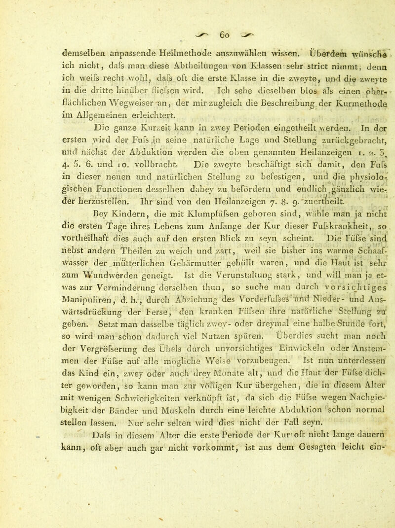 demselben anpassende Heilmethode auszuwählen wissen. Überdem wünsche ich nicht, dafs man diese Abtheilungen von Klassen sehr strict nimmt, denn ich weifs recht wohl, dafs oft die erste Klasse in die zweyte, und die zweyte in die dritte hinüber fliefsen wird. Ich sehe dieselben blos als einen ober- flächlichen Wegweiser an, der mir zugleich die Beschreibung der Kurmethode im Allgemeinen erleichtert. Die ganze Kurzeit kann in zwey Perioden eingetheilt werden. In der ersten wird der Fufs in seine natürliche Lage und Stellung zurückgebracht, und nächst der Abduktion werden die oben genannten Heilanzeigen i. ü. 5 4. 5. 6. und io. vollbracht. Die zweyte beschäftigt sich damit, den Fufs in dieser neuen und natürlichen Stellung zu befestigen, und die physiolo- gischen Functionen desselben dabey zu befördern und endlich .gänzlich wie- der herzustellen. Ihr sind von den Heilanzeigen 7. 8. g. zuertheilt. Bey Kindern, die mit Klumpfüfsen geboren sind, wähle man ja nicht die ersten Tage ihres Lebens zum Anfänge der Kur dieser Fufskrankheit, so Vortheilhaft dies auch auf den ersten Blick zu sevn scheint. Die Füfse sind nebst andern Theilen zu weich und zart, weil sie bisher ins warme Schaaf- Wasser der mütterlichen Gebärmutter gehüllt waren, und die Haut ist sehr zum Wundwerden geneigt. Ist die Verunstaltung stark, und will man ja et- was zur Verminderung derselben ihun, so suche man durch vo rsicb liges Manipuliren, d. h., durch Abziehung des Vorderfufses'iind Nieder- und Aus- wärtsdrückung der Ferse, den kranken Füfsen ihre natürliche Stellung zu' geben. Setzt man dasselbe täglich zwey- oder dreymal eine halbe Stunde fort, so wird man schon dadurch viel Nutzen spüren. Überdies sucht man noch der Vergröfserung des Übels durch unvorsichtiges Einwickeln oder Anstem- men der Füfse auf alle mögliche Weise vorzubeugen. Ist nun unterdessen das Kind ein, zwey oder auch drey Monate alt, und die Haut der Füfse dich- ter geworden, so kann man zur völligen Kur übergehen, die in diesem Alter mit wenigen Schwierigkeiten verknüpft ist, da sich die Füfse wegen Nachgie- bigkeit der Bänder und Muskeln durch eine leichte Abduktion schon normal stellen lassen. Nur sehr selten wird dies nicht der Fall seyn. Dafs in diesem Alter die erste Periode der Kur'oft nicht lange dauern kann, oft aber auch gar nicht vorkommt, ist aus dem Gesagten leicht ein*