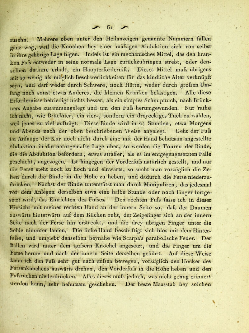 61 zusehn. Mehrere oben unter den Heilanzeigen genannte Nummern fallen ganz weg, weil die Knochen bey einer mäfsigen Abduktion sich von selbst in ihre gehörige Lage fügen. Indefs ist ein mechanisches Mittel, das den kran- ken Fufs entweder in seine normale Lage zurückzubringen strebt, oder den- selben darinne ei'hält, ein Haupterfordernifs, Dieses Mittel mufs übrigens mit so wenig als mö'glich Beschwerlichkeiten für das kindliche Alter verknüpft seyn, und darf weder durch Schwere, noch Härte, weder durch grofsen Um- fang noch sonst etwas Anderes, die kleinen Kranken belästigen. Alle diese Erfordernisse befriedigt nichts besser, als ein simples Schnupftuch, nach Brück- ners Angabe zusammengelegt und um den Fufs herumgewunden. Nur rathe ich nicht, wie Brückner, ein vier-, sondern ein dreyeckiges Tuch zu wählen, weil jenes zu viel aufträgt. Diese Binde wird in 24 Stunden, etwa Morgens und Abends nach der oben beschriebenen Weise angelegt. Geht der Fufs im Anfänge der Kur noch nicht durch eine mit der Hand behutsam angestellte Abduktion in die naturgemäfse Lage über, so werden die Touren der Binde, die die Abduktion befördern, etwas straffer, als es im entgegengesetzten Falle geschieht, angezogen. Ist hingegen der Vorderfufs natürlich gestellt, und nur die Ferse steht noch zu hoch und einwärts, so sucht man vorzüglich die Ze- hen durch die Binde in die Höhe zu heben, und dadurch die Ferse niederzu- drücken. Nächst der Binde unterstützt man durch Manipulireri, das jedesmal vor dem Anlegen derselben etwa eine halbe Stunde oder noch länger fortge- setzt wird, das Einrichten des Fufses. Den rechten Fufs fasse ich in dieser Hinsicht mit meiner rechten Hand an der innern Seite so, dafs der Daumen auswärts hinterwärts auf dem Rücken ruht, der Zeigefinger sich an der innern Seite nach der Ferse hin erstreckt, und die drey übrigen Finger unter die Sohle hinunter laufen. Die linke Hand beschäftigt sich blos mit dem Hinter- fufse, und umgiebt denselben beynahe wie Scarpa’s parabolische Feder. Der Ballen wird unter dem äufsern Knöchel angesetzt, und die Finger um die Ferse herum und nach der innern Seite derselben geführt. Auf diese Weise kann ich den Fufs sehr gut nach aufsen bewegen, vorzüglich den Höcker des Fersenknochens auswärts drehen, den Vorderfufs in die Höhe heben und den Fufsrücken niederdrücken. Alles dieses mufs jedoch, was nicht genug erinnert Werden kann, sehr behutsam geschehen. Der beste Maasstab bey solchen S