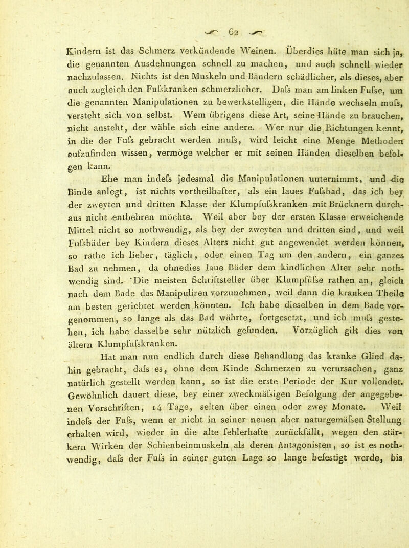 Kindern ist das Schmerz verkündende Weinen. Überdies hüte man sich ja, die genannten Ausdehnungen schnell zu machen, und auch schnell wieder nachzulassen. Nichts ist den Muskeln und Bändern schädlicher, als dieses, aber auch zugleich den Fufskranken schmerzlicher. Dafs man am linken Fufse, um die genannten Manipulationen zu bewerkstelligen, die Hände wechseln mufs, versteht sich von selbst. Wem übrigens diese Art, seine Hände zu brauchen, nicht ansteht, der wähle sich eine andere. Wer nur die.Richtungen kennt, in die der Fufs gebracht werden mufs, wird leicht eine Menge Methoden aufzufmden wissen, vermöge welcher er mit seinen Händen dieselben befoL* gen kann. Ehe man inclefs jedesmal die Manipulationen unternimmt, und -die Binde anlegt, ist nichts vortheilhafter, als ein laues Fufsbad, das ich bey der zweyten und dritten Klasse der Klumpfufskranken mit Brücknern durch- aus nicht entbehren möchte. Weil aber bey der ersten Klasse erweichende Mittel nicht so nothwendig, als bey der zweyten und dritten sind, und wreil Fufsbäder bey Kindern dieses Alters nicht gut angewrendet werden können, so rathe ich lieber, täglich, oder einen Tag um den andern, ein ganzes Bad zu nehmen, da ohnedies laue Bäder dem kindlichen Alter sehr noth- wendig sind. 'Die meisten Schriftsteller über Klumpfiifse rathen an, gleich nach dem Bade das Manipuiiren vorzunehmen, weil dann die kranken Theila am besten gerichtet werden könnten. Ich habe dieselben in dem Bade vor- genommen, so lange als das Bad währte, fortgesetzt, und ich mufs geste- hen, ich habe dasselbe sehr nützlich gefunden. Vorzüglich gilt dies von altern Klumpfufskranken. Hat man nun endlich durch diese Behandlung das kranke Glied da- hin gebracht, dafs es, ohne dem Kinde Schmerzen zu verursachen, ganz natürlich gestellt werden kann, so ist die erste Periode der Kur vollendet. Gewöhnlich dauert diese, bey einer zweckmäßigen Befolgung der angegebe- nen Vorschriften, i4 Tage, selten über einen oder zwey Monate. Weil indefs der Fufs, wrenn er nicht in seiner neuen aber naturgemäfsen Stellung erhalten wird, wieder in die alte fehlerhafte zurückfällt, wregen den stär- kern Wirken der Schienbeinmuskeln als deren Antagonisten, so ist es noth- wendig, dafs der Fufs in seiner guten Lage so lange befestigt werde, bis