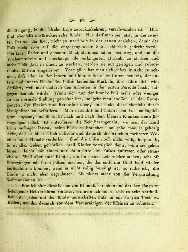 thut ebenfalls die Brücknersche Binde. Nur darf man sie jetzt, in der zwey- ten Periode der Kur, nicht so straff wie in der ersten anziehen, damit der Fufs nicht etwa auf die entgegengesetzte Seite fehlerhaft gedreht werde. Die lauen Bäder und genannte Manipulationen fallen jetzt weg, und um die Wadenmuskeln und überhaupt alle verlängerten Muskeln zu stärken und mehr Thätigkeit in ihnen zu wecken', werden sie mit geistigen und robori- renden Mitteln eingerieben. Vorzüglich hat man sich dabey in Acht zu neh- men, dafs allen an der innern und hintern Seite des Unterschenkels, der un- tern und innern Fläche des Fufses laufenden Muskeln, diese Ehre nicht wie- derfährt, weil man dadurch den Arbeiten in der ersten Periode leicht ent- gegen handeln würde. Wenn sich nun der kranke Fufs mehr oder weniger an die normale Stellung gewöhnt hat, so geht man endlich zu den Bewe- gungen, der Flexion und Extension über, und sucht diese ebenfalls durch Manipuliren zu befördern. Man extendirt und flektirt den Fufs anfänglich ganz langsam, und überläfst nach und nach dem kleinen Kranken diese Be- wegungen selbst. Ist unterdessen die Zeit^herangenaht, wo man das Kind kann anfangen lassen, seine Füfse zu brauchen, so gebe man ja gehörig Acht, dafs es nicht falsch auftrete und dadurch die Arbeiten mehrerer Wo- chen oder Monate verderbe. Sind die Füfse noch nicht völlig hergestellt, fo ist alles Gehen gefährlich, weil Kinder vorzüglich dann, wenn sie gehen lernen, deicht mit einem Unrechten Orte des Fufses auftreten oder strau- cheln. Weil aber auch Kinder, die im ersten Lebensjahre stehen, sehr oft Bewegungen mit ihren Füfsen machen, die das entfernte Übel bald wieder zurückführen können, wenn es nicht völlig beseitigt ist, so rathe ich, die Binde ja nicht eher wegzulassen, bis nichts mehr von der Verunstaltung, wahrzunehmen ist. Ehe ich aber diese KTasse von Klumpfufskranken und das bey ihnen zu befolgende Heilverfahren verlasse, erinnere ich noch, dafs es sehr vortheil- liaft ist, jeden mit der Binde umwickelten Fufs in ein zweytes Tuch zu hüllen, um ihn dadurch vor dem Verunreinigen der Kleinen zu schützen.