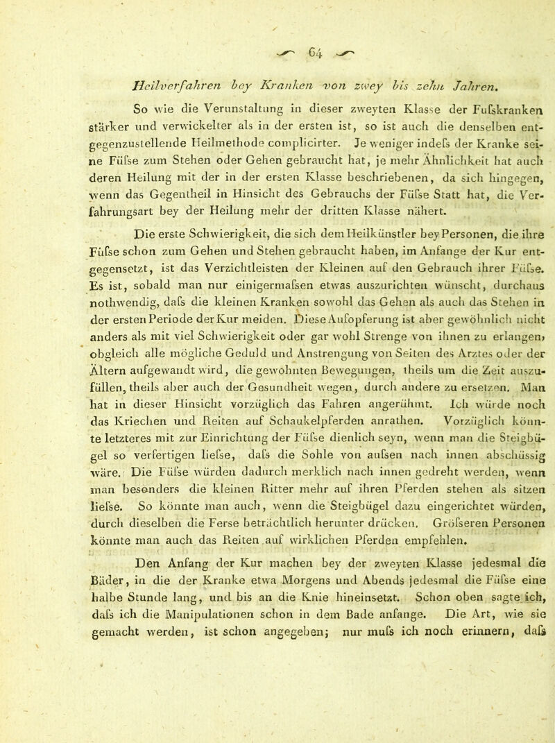 Heilverfahren hey Kranken von zwey his zehn Jahren. So wie die Verunstaltung in dieser zweyten Klasse der Fufskranken Starker und verwickelter als in der ersten ist, so ist auch die denselben ent- gegenzustellende Heilmethode complicirter. Je weniger indeTs der Kranke sei- ne Füfse zum Stehen oder Gehen gebraucht hat, je mehr Ähnlichkeit hat auch deren Heilung mit der in der ersten Klasse beschriebenen, da sich hingegen, wenn das Gegentheil in Hinsicht des Gebrauchs der Füfse Statt hat, die Ver- fahrungsart bey der Heilung mehr der dritten Klasse nähert. Die erste Schwierigkeit, die sich dem Heilkünstler bey Personen, die ihre Füfse schon zum Gehen und Stellen gebraucht haben, im Anfänge der Kur ent- gegensetzt, ist das Verzichtleisten der Kleinen auf den Gebrauch ihrer Füfse. Es ist, sobald man nur einigermaßen etwas auszurichteu wünscht, durchaus nothwendig, dafs die kleinen Kranken sowohl das Gehen als auch das Stehen in der ersten Periode der Kur meiden. Diese Aufopferung ist aber gewöhnlich nicht anders als mit viel Schwierigkeit oder gar wohl Strenge von ihnen zu erlangen; obgleich alle mögliche Geduld und Anstrengung von Seiten des Arztes oder der Altern aufgewandt wird, die gewohnten Bewegungen, theils um die Zeit auszu- füllen, theils aber auch der Gesundheit wegen, durch andere zu ersetzen. Man hat in dieser Flinsicht vorzüglich das Fahren angerühmt. Ich würde noch das Kriechen und Reiten auf Schaukelpferden anrathen. Vorzüglich könn- te letzteres mit zur Einrichtung der Füfse dienlich seyn, wenn man die Steigbü- gel so verfertigen liefse, dafs die Sohle von aufsen nach innen abschüssig wäre. Die Füfse würden dadurch merklich nach innen gedreht werden, wenn man besonders die kleinen Piitter mehr auf ihren Pferden stehen als sitzen liefse. So könnte man auch, wenn die Steigbügel dazu eingerichtet würden, durch dieselben die Ferse beträchtlich herunter drücken. Gröfseren Personen könnte man auch das Pieiten auf wirklichen Pferden empfehlen. Den Anfang der Kur machen bey der zweyten Klasse jedesmal die Bäder, in die der Kranke etwa Morgens und Abends jedesmal die Füfse eine halbe Stunde lang, und bis an die Knie hineinsetzt. Schon oben sagte ich, dafs ich die Manipulationen schon in dem Bade anfange. Die Art, wie sie gemacht werden, ist schon angegeben; nur mufs ich noch erinnern, daß