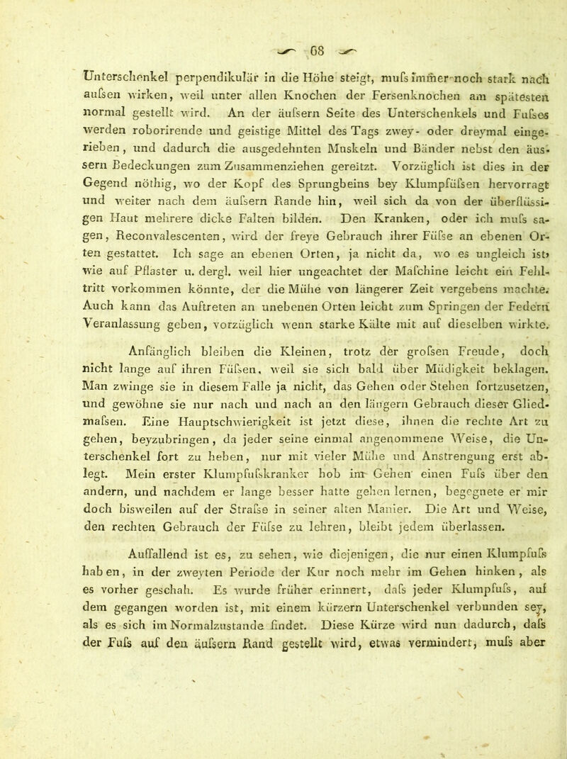 Unterschenkel perpendikulär in die Höhe steigt, mufs Immer-noch stark nach aufsen wirken, weil unter allen Knochen der Fersenknochen am spätesten normal gestellt wird. An der äufsern Seite des Unterschenkels und Fufso-s werden roborirende und geistige Mittel des Tags zwey- oder dreymal einge- rieben , und dadurch die ausgedehnten Muskeln und Bänder nebst den aus- sern Bedeckungen zum Zusammenziehen gereitzt. Vorzüglich iüt dies in der Gegend nöthig, wo der Kopf des Sprungbeins bey Klumpfüfsen hervorragt und weiter nach dem äufsern Rande hin, weil sich da von der überflüssi- gen Haut mehrere dicke Falten bilden. Den Kranken, oder ich mufs sa- gen, Reconvalescenten, wird der freye Gebrauch ihrer Füfse an ebenen Or- ten gestattet. Ich sage an ebenen Orten, ja nicht da, wo es ungleich ist) wie auf Pflaster u. dergl. weil hier ungeachtet der Mafchine leicht ein Fehl- tritt Vorkommen könnte, der die Mühe von längerer Zeit vergebens machte. Auch kann das Auftreten an unebenen Orten leicht zum Springen der Federn Veranlassung geben, vorzüglich wenn starke Kälte mit auf dieselben wirkte. Anfänglich bleiben die Kleinen, trotz der grofsen Freude, doch nicht lange auf ihren Füfseu, weil sie sich bald über Müdigkeit beklagen. Man zwinge sie in diesem Falle ja nicht, das Gehen oder Stehen fortzusetzen, und gewöhne sie nur nach und nach an den langem Gebrauch dieser Glied- mafsen. Eine Hauptschwierigkeit ist jetzt diese, ihnen die rechte Art zu gehen, beyzubringen , da jeder seine einmal angenommene Weise, die Un- terschenkel fort zu heben, nur mit vieler Muhe und Anstrengung erst ab- legt. Mein erster Klumpfufskranker hob im Genen einen Fufs über den andern, und nachdem er lange besser hatte gehen lernen, begegnete er mir doch bisweilen auf der Strafse in seiner alten Manier. Die Art und Weise, den rechten Gebrauch der Füfse zu lehren, bleibt jedem überlassen. Auffallend ist es, zu sehen, wie diejenigen, die nur einen Klumpfuß? hab en, in der zweyten Periode der Kur noch mehr im Gehen hinken , als es vorher geschah. Es wurde früher erinnert, dafs jeder Klumpfufs, auf dem gegangen worden ist, mit einem kürzern Unterschenkel verbunden sej, als es sich im Normalzustände findet. Diese Kürze wird nun dadurch, dafs der Fufs auf den äufsern Rand gestellt wird, etwas vermindert, mufs aber \ -v