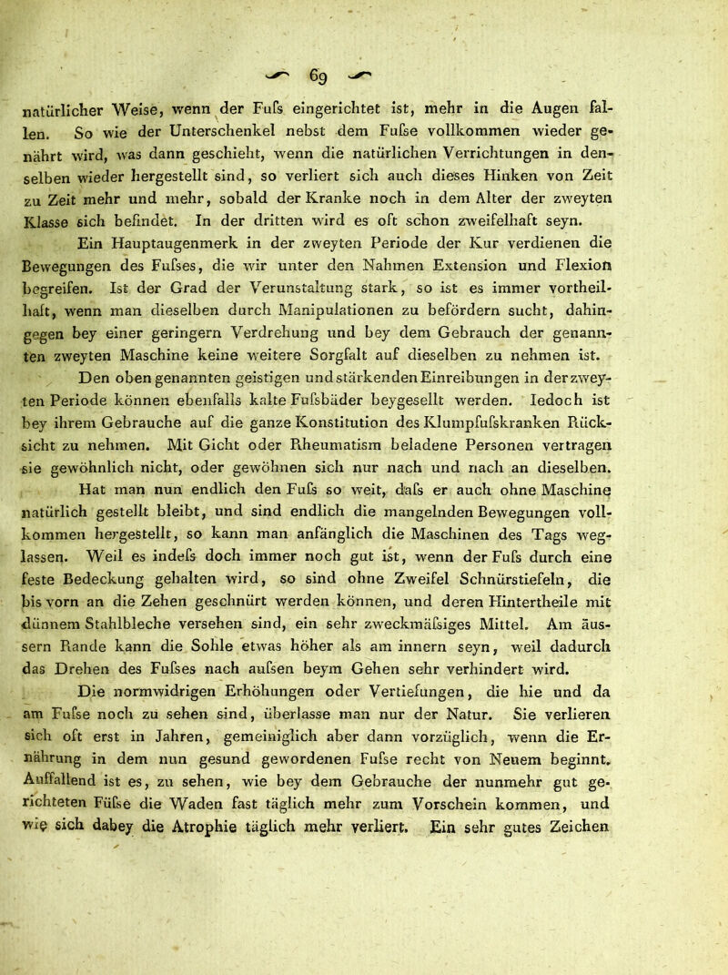 natürlicher Weise, wenn der Fuß eingerichtet ist, mehr in die Augen fal- len. So wie der Unterschenkel nebst dem Fufse vollkommen wieder ge- nährt wird, wras dann geschieht, wenn die natürlichen Verrichtungen in den- selben wieder liergestellt sind, so verliert sich auch dieses Hinken von Zeit zu Zeit mehr und mehr, sobald der Kranke noch in dem Alter der zweyten Klasse sich befindet. In der dritten wird es oft schon zweifelhaft seyn. Ein Hauptaugenmerk in der zweyten Periode der Kur verdienen die Bewegungen des Fufses, die wir unter den Nahmen Extension und Flexion begreifen. Ist der Grad der Verunstaltung stark, so ist es immer vortheil- haft, wenn man dieselben durch Manipulationen zu befördern sucht, dahin- gegen bey einer geringem Verdrehung und bey dem Gebrauch der genann- ten zweyten Maschine keine weitere Sorgfalt auf dieselben zu nehmen ist. Den obengenannten geistigen und stärkenden Einreibungen in der zwey- ten Periode können ebenfalls kalte Fufsbäder beygesellt werden. Iedoch ist bey ihrem Gebrauche auf die ganze Konstitution des Klumpfufskranken Piück- sicht zu nehmen. Mit Gicht oder PJieumatism beladene Personen vertragen sie gewöhnlich nicht, oder gewöhnen sich nur nach und nach an dieselben. Hat man nun endlich den Fuß so weit, daß er auch ohne Maschine natürlich gestellt bleibt, und sind endlich die mangelnden Bewegungen voll- kommen hergestellt, so kann man anfänglich die Maschinen des Tags weg- lassen. Weil es indefs doch immer noch gut ist, wenn der Fufs durch eine feste Bedeckung gehalten wird, so sind ohne Zweifel Schnürstiefeln, die bis vorn an die Zehen geschnürt werden können, und deren Hintertheile mit dünnem Stahlbleche versehen sind, ein sehr zweckmäßiges Mittel. Am äus- sern Rande kann die Sohle etwas hoher als am innern seyn, weil dadurch das Drehen des Fufses nach aufsen beym Gehen sehr verhindert wird. Die normwidrigen Erhöhungen oder Vertiefungen, die hie und da am Fufse noch zu sehen sind, überlasse man nur der Natur. Sie verlieren sich oft erst in Jahren, gemeiniglich aber dann vorzüglich, wenn die Er- nährung in dem nun gesund gewordenen Fufse recht von Neuem beginnt. Auffallend ist es, zu sehen, wie bey dem Gebrauche der nunmehr gut ge- richteten Füfse die Waden fast täglich mehr zum Vorschein kommen, und W£i? sich dabey die Atrophie täglich mehr verliert. Ein sehr gutes Zeichen