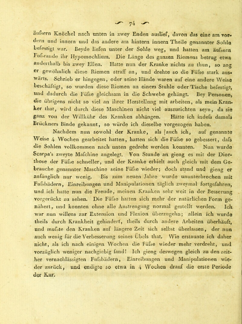 äußern Knöchel nach unten in zwey Enden auslief, davon das eine am vor- dem und innern und das andere am hintern innern Theile genannter Sohle befestigt war. Beyde liefen unter der Sohle weg, und hatten am äußern Fußrande ihr Hypomochlium. Die Länge des ganzen Riemens betrug etwa anderthalb b is zwey Ellen. Hatte nun der Kranke nichts zu thun, so zog er gewöhnlich diese Riemen straff an, und drehte so die Füfse stark aus- wärts. Schrieb er hingegen, oder seine Hände waren auf eine andere Weise beschäftigt, so wurden diese Pliemen an einem Stuhle oder Tische befestigt, und dadurch die Füfse gleichsam in die Schwebe gehängt. Bey Personen, die übrigens nicht so viel an ihrer Herstellung mit arbeiten, als mein Kran- ker thar, wird durch diese Maschinen nicht viel auszurichten seyn, da sie ganz von der Willkühr des Kranken abhängen. Hätte ich indef3 damals Brückners Binde gekannt, so würde ich dieselbe vorgezogen haben. Nachdem nun sowohl der Kranke, als [auch ich, auf genannte Weise 4 Wochen gearbeitet hatten, hatten sich die Füfse so gebessert, dafs die Sohlen vollkommen nach unten gedreht werden konnten. Nun wurde Scarpa’s zweyte Mafchine angelegt. Von Stunde an gieng es mit der Dior- those der Füfse schneller, und der Kranke erhielt auch gleich mit dem Ge- brauche genannter Maschine seine Füfse wieder; doch stand und gieng er anfänglich nur wenig. Bis zum neuen Jahre wurde ununterbrochen mit Fußbädern, Einreibungen und Manipulationen täglich zweymal fortgefahren, und ieli hatte nun die Freude, meinen Kranken sehr weit in der Besserung vorgerückt zu sehen. Die Füße hatten sich mehr der natürlichen Form ge- nähert, und konnten ohne alle Anstrengung normal gestellt werden. Ich war nun willens zur Extension und Flexion überzugehn; allein ich wurde theils durch Krankheit gehindert, theils durch andere vkrbeiten überhäuft, und mußte den Kranken auf längere Zeit sich selbst überlassen, der nun auch wenig für die Verbesserung seines Übels that. Wie erstaunte ich daher nicht, als ich nach einigen Wochen die Füße wieder mehr verdreht, und vorzüglich weniger nachgiebig fand! Ich gieng deswegen gleich zu den zeit- her vernachlässigten Fußbädern, Einreibungen und Manipulationen wie- der zurück, und endigte so etwa in 4 Wochen drauf die erste Periode der Kur.