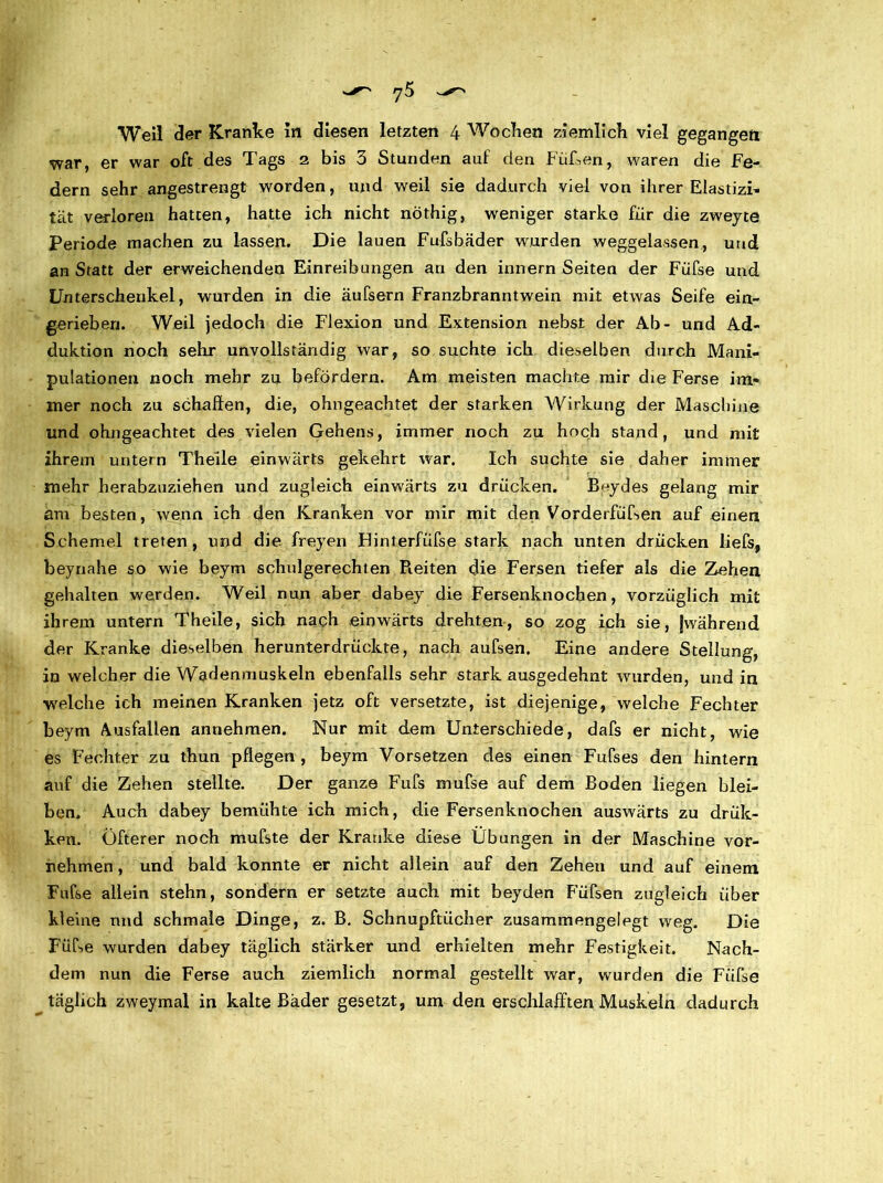 y5 — Weil der Kranke in diesen letzten 4 Wecken ziemlich viel gegangen war, er war oft des Tags 2 bis 3 Stunden auf den Füken, waren die Fe- dern sehr angestrengt worden, und weil sie dadurch viel von ihrer Elastizi- tat verloren hatten, hatte ich nicht nöthig, weniger starke für die zweyte Periode machen zu lassen. Die lauen Fufsbäder wurden weggelassen, und an Statt der erweichenden Einreibungen an den innern Seiten der Füfse und Unterschenkel, wurden in die äufsern Franzbranntwein mit etwas Seife ein- gerieben. Weil jedoch die Flexion und Extension nebst der Ab- und Ad- duktion noch sehr unvollständig war, so suchte ich dieselben durch Mani- pulationen noch mehr zu befördern. Am meisten machte mir die Ferse im- mer noch zu schallen, die, ohngeachtet der starken Wirkung der Maschine und ohngeachtet des vielen Gehens, immer noch zu hoch stand, und mit ihrem untern Thelle einwärts gekehrt war. Ich suchte sie daher immer mehr herabzuziehen und zugleich einwärts zu drücken. B^ydes gelang mir am besten, wenn ich den Kranken vor mir mit den Vorderfiifsen auf einen Schemel treten, und die freyen Flinterfüfse stark nach unten drücken liefs, beynahe so wie beym schulgerechten Pieiten die Fersen tiefer als die Zehen gehalten werden. Weil nun aber dabey die Fersenknocben, vorzüglich mit ihrem untern Theile, sich nach einwärts drehten, so zog ich sie, |während der Kranke dieselben herunterdrückte, nach aufsen. Eine andere Stellung, in welcher die Wadenmuskeln ebenfalls sehr stark ausgedehnt wurden, und in welche ich meinen Kranken jetz oft versetzte, ist diejenige, welche Fechter beym Ausfallen annehmen. Nur mit dem Unterschiede, dafs er nicht, wie es Fechter zu thun pflegen, beym Vorsetzen des einen Fufses den hintern auf die Zehen stellte. Der ganze Fufs mufse auf dem Boden liegen blei- ben. Auch dabey bemühte ich mich, die Fersenknochen auswärts zu drüc- ken. Öfterer noch mufste der Kranke diese Übungen in der Maschine vor- nehmen , und bald konnte er nicht allein auf den Zehen und auf einem. Fufse allein stehn, sondern er setzte auch mit beyden Füfsen zugleich über kleine nnd schmale Dinge, z. B. Schnupftücher zusammengelegt weg. Die FüCse wurden dabey täglich stärker und erhielten mehr Festigkeit. Nach- dem nun die Ferse auch ziemlich normal gestellt war, wurden die Füfse täglich zweymal in kalte Bäder gesetzt, um den erschlafften Muskeln dadurch