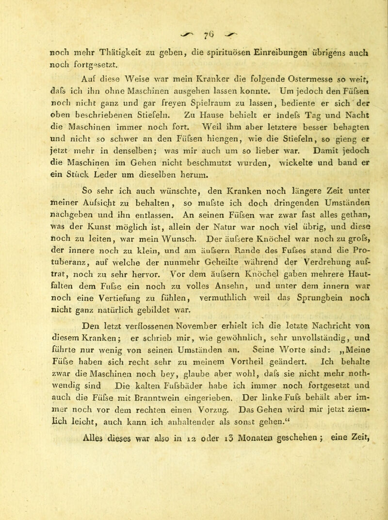 noch mehr Thätigkeit zu geben, die spirituösen Einreibungen übrigens auch noch fortgesetzt. Auf diese Weise war mein Kranker die folgende Ostermesse so weit, dafs ich ihn ohne Maschinen ausgehen lassen konnte. Um jedoch den Füfsen noch nicht ganz und gar freyen Spielraum zu lassen, bediente er sich der oben beschriebenen Stiefeln. Zu Hause behielt er indefs Tag und Nacht die Maschinen immer noch fort. Weil ihm aber letztere besser behagten und nicht so schwer an den Fiifsen hiengen, wie die Stiefeln, so gierig er jetzt mehr in denselben; was mir auch um so lieber war. Damit jedoch die Maschinen im Gehen nicht beschmutzt wurden, wickelte und band er ein Stück Leder um dieselben herum. So sehr ich auch wünschte, den Kranken noch längere Zeit unter meiner Aufsicht zu behalten , so mufste ich doch dringenden Umständen nachgeben und ihn entlassen. An seinen Fiifsen war zwar fast alles gethan, was der Kunst möglich ist, allein der Natur war noch viel übrig, und diese noch zu leiten, war mein Wunsch. Der äufsere Knöchel war noch zu grofs, der innere noch zu klein, und am iiufsern Rande des Fufses stand die Pro- tuberanz, auf welche der nunmehr Geheilte während der Verdrehung auf- trat, noch zu sehr hervor. Vor dem äufsern Knöchel gaben mehrere Haut- falten dem Fufse ein noch zu volles Ansehn, und unter dem innern war noch eine Vertiefung zu fühlen, vermuthlich weil das Sprungbein noch nicht ganz natürlich gebildet war. Den letzt verflossenen November erhielt ich die letzte Nachricht von diesem Kranken; er schrieb mir, wie gewöhnlich, sehr unvollständig, und führte nur wenig von seinen Umständen an. Seine Worte sind: „Meine Füfse haben sich recht sehr zu meinem Vortheil geändert. Ich behalte zwar die Maschinen noch bey, glaube aber wohl, dafs sie nicht mehr noth- wendig sind Die kalten Fufsbäder habe ich immer noch fortgesetzt und auch die Füfse mit Eranntwein eingerieben. Der linke Fufs behält aber im- mer noch vor dem rechten einen Vorzug. Das Gehen wird mir jetzt ziem- lich leicht, auch kann ich anhaltender als sonst gehen.“ Alles dieses war also in 12 oder i3 Monaten geschehen; eine Zeit,