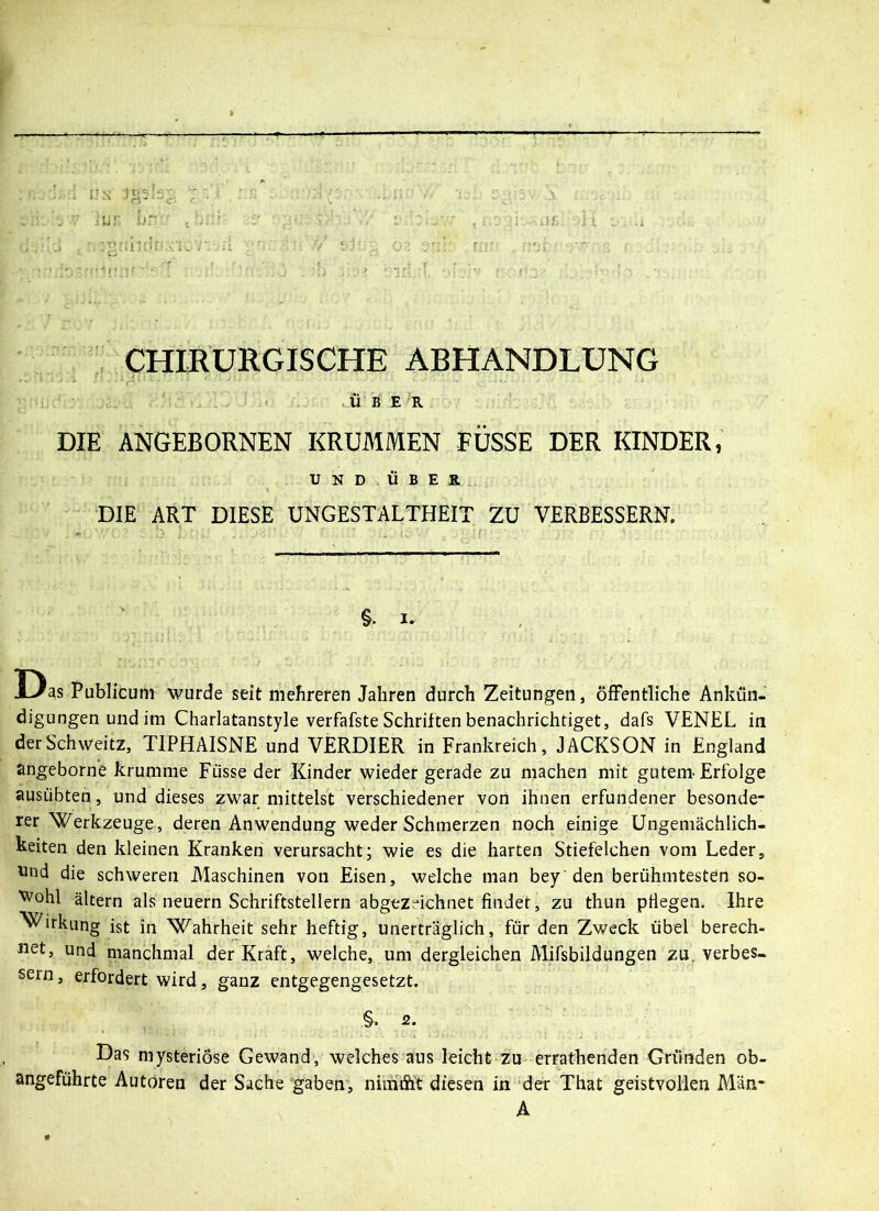 lui: hr CHIRURGISCHE ABHANDLUNG ÜBER DIE ANGEBORNEN KRUMMEN FÜSSE DER KINDER, UND ÜBER DIE ART DIESE UNGESTALTHEIT ZU VERBESSERN. §• i. Das Publicum wurde seit mehreren Jahren durch Zeitungen, öffentliche Ankün- digungen und im Charlatanstyle verfafste Schriften benachrichtiget, dafs VENEL in derSchweitz, TIPHAISNE und VERDIER in Frankreich, JACKSON in England angeborne krumme Füsse der Kinder wieder gerade zu machen mit gutem-Erfolge ausübten, und dieses zwar mittelst verschiedener von ihnen erfundener besonde- rer Werkzeuge, deren Anwendung weder Schmerzen noch einige Ungemächlich- keiten den kleinen Kranken verursacht; wie es die harten Stiefelchen vom Leder, und die schweren Maschinen von Eisen, welche man bey den berühmtesten so- wohl ältern als neuern Schriftstellern abgezeichnet findet, zu thun pflegen. Ihre Wirkung ist in Wahrheit sehr heftig, unerträglich, für den Zweck übel berech- net, und manchmal der Kraft, welche, um dergleichen Mifsbildungen zu verbes- sern , erfordert wird, ganz entgegengesetzt. §. 2. Das mysteriöse Gewand, welches aus leicht zu errathenden Gründen ob- angeführte Autoren der Sache gaben, nimiSi't diesen in der That geistvollen Man- A