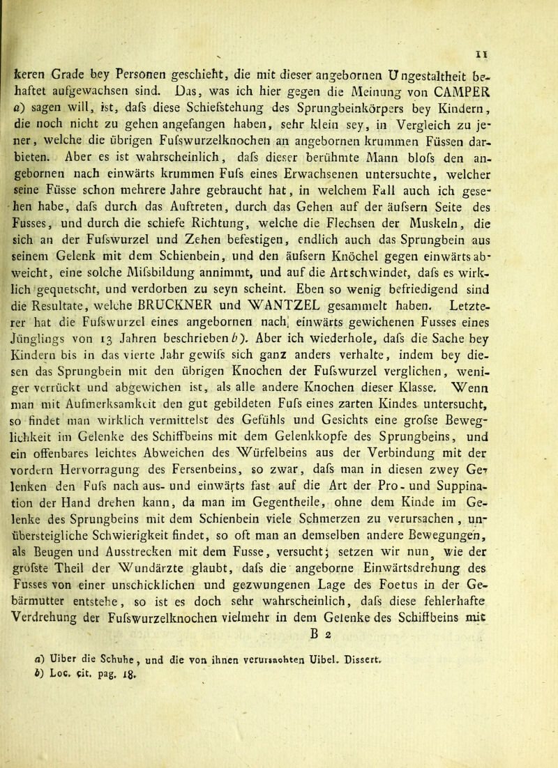 feeren Grade bey Personen geschieht, die mit dieser angebornen Ungestaltheit be- haftet aufgewachsen sind. Das, was ich hier gegen die Meinung von CAMPER a) sagen will, ist, dafs diese Schiefstellung des Sprungbeinkörpers bey Kindern, die noch nicht zu gehen angefangen haben, sehr klein sey, in Vergleich zu je- ner, welche die übrigen Fufswurzelknochen an angebornen krummen Füssen dar- bieten. Aber es ist wahrscheinlich, dafs dieser berühmte Mann blofs den an- gebornen nach einwärts krummen Fufs eines Erwachsenen untersuchte, welcher seine Füsse schon mehrere Jahre gebraucht hat, in welchem Fall auch ich gese- hen habe, dafs durch das Auftreten, durch das Gehen auf der äufsern Seite des Fusses, und durch die schiefe Richtung, welche die Flechsen der Muskeln, die sich an der Fufswurzel und Zehen befestigen, endlich auch das Sprungbein aus seinem Gelenk mit dem Schienbein, und den äufsern Knöchel gegen einwärts ab- weicht, eine solche Mifsbildung annimmt, und auf die Art schwindet, dafs es wirk- lich gequetscht, und verdorben zu seyn scheint. Eben so wenig befriedigend sind die Resultate, welche BRUCKNER und WANTZEL gesammelt haben. Letzte- rer hat die Fufswurzel eines angebornen nachi einwärts gewichenen Fusses eines Jünglings von 13 Jahren beschrieben ü). Aber ich wiederhole, dafs die Sache bey Kindern bis in das vierte Jahr gewifs sich ganz anders verhalte, indem bey die- sen das Sprungbein mit den übrigen Knochen der Fufswurzel verglichen, weni- ger verrückt und abgewichen ist, als alle andere Knochen dieser Klasse. Wenn man mit Aufmerksamkeit den gut gebildeten Fufs eines zarten Kindes untersucht, so findet man wirklich vermittelst des Gefühls und Gesichts eine grofse Beweg- lichkeit im Gelenke des Schiffbeins mit dem Gelenkkopfe des Sprungbeins, und ein offenbares leichtes Abweichen des Würfelbeins aus der Verbindung mit der vordem Hervorragung des Fersenbeins, so zwar, dafs man in diesen zwey Ge? lenken den Fufs nach aus-und einwärts fast auf die Art der Pro-und Suppina- tion der Hand drehen kann, da man im Gegentheile, ohne dem Kinde im Ge- lenke des Sprungbeins mit dem Schienbein viele Schmerzen zu verursachen , un- xibersteigliche Schwierigkeit findet, so oft man an demselben andere Bewegungen, als Beugen und Ausstrecken mit dem Fusse, versucht; setzen wir nuns wie der grofste Theil der Wundärzte glaubt, dafs die angeborne Einwärtsdrehung des Fusses von einer unschicklichen und gezwungenen Lage des Foetus in der Ge- bärmutter entstehe, so ist es doch sehr wahrscheinlich, dafs diese fehlerhafte Verdrehung der Fufswurzelknochen vielmehr in dem Gelenke des Schiffbeins mit B 2 ä) Uiber die Schuhe, und die von ihnen verursachten Uibel. Dissert. ö) Loc. eit. pag,