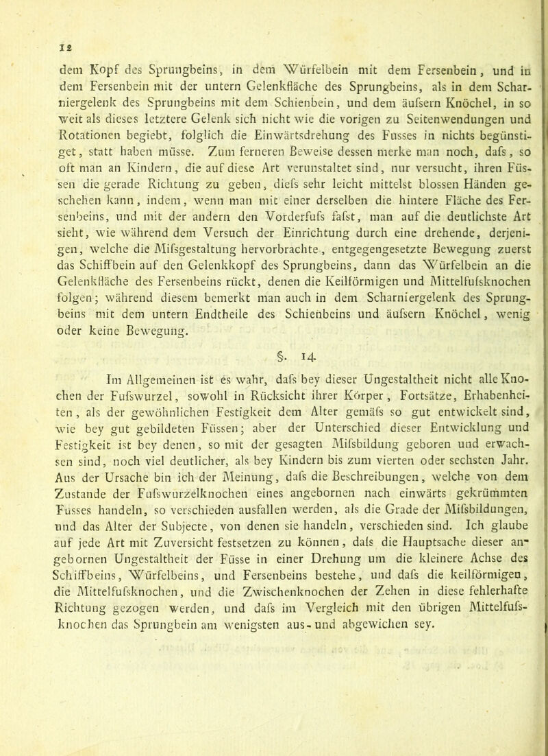 dem Kopf des Sprungbeins, in dem Würfeibein mit dem Fersenbein, und in dem Fersenbein mit der untern Gelenkfläche des Sprungbeins, als in dem Schar- niergelenk des Sprungbeins mit dem Schienbein, und dem äufsern Knöchel, in so weit als dieses letztere Gelenk sich nicht wie die vorigen zu Seitenwendungen und Rotationen begiebt, folglich die Einwärtsdrehung des Flusses in nichts begünsti- get, statt haben müsse. Zum ferneren Beweise dessen merke man noch, dafs, so oft man an Kindern, die auf diese Art verunstaltet sind, nur versucht, ihren Füs- sen die gerade Richtung zu geben, diefs sehr leicht mittelst blossen Fländen ge- schehen kann, indem, wenn man mit einer derselben die hintere Fläche des Fer- senbeins, und mit der andern den Vorderfufs fafst, man auf die deutlichste Art sieht, wie während dem Versuch der Einrichtung durch eine drehende, derjeni- gen, welche die Mifsgestaltung hervorbrachte, entgegengesetzte Bewegung zuerst das Schiffbein auf den Gelenkkopf des Sprungbeins, dann das Würfelbein an die GelenkHäche des Fersenbeins rückt, denen die Keilförmigen und Mittelfufsknochen folgen; während diesem bemerkt man auch in dem Scharniergelenk des Sprung- beins mit dem untern Endtheile des Schienbeins und äufsern Knöchel, wenig oder keine Bewegung. §. 14 Im Allgemeinen ist es wahr, dafs bey dieser Ungestaltheit nicht alle Kno- chen der Fufswurzel, sowohl in Rücksicht ihrer Körper, Fortsätze, Erhabenhei- ten, als der gewöhnlichen Festigkeit dem Alter gemäfs so gut entwickelt sind, wie bey gut gebildeten Füssen; aber der Unterschied dieser Entwicklung und Festigkeit ist bey denen, so mit der gesagten Mifsbildung geboren und erwach- sen sind, noch viel deutlicher, als bey Kindern bis zum vierten oder sechsten Jahr. Aus der Ursache bin ich der Meinung, dals die Beschreibungen, welche von dem Zustande der Fufswurzelknochen eines angebornen nach einwärts gekrümmten Fusses handeln, so verschieden ausfallen werden, als die Grade der Mifsbildungen, und das Alter der Subjecte, von denen sie handeln, verschieden sind. Ich glaube auf jede Art mit Zuversicht festsetzen zu können, dals die Hauptsache dieser an- gebornen Ungestaltheit der Füsse in einer Drehung um die kleinere Achse des Schiffbeins, Würfelbeins, und Fersenbeins bestehe, und dafs die keilförmigen, die Mittelfufsknochen, und die Zwischenknochen der Zehen in diese fehlerhafte Richtung gezogen werden, und dafs im Vergleich mit den übrigen Mittelfufs- knochen das Sprungbein am wenigsten aus-und abgewiclien sey.