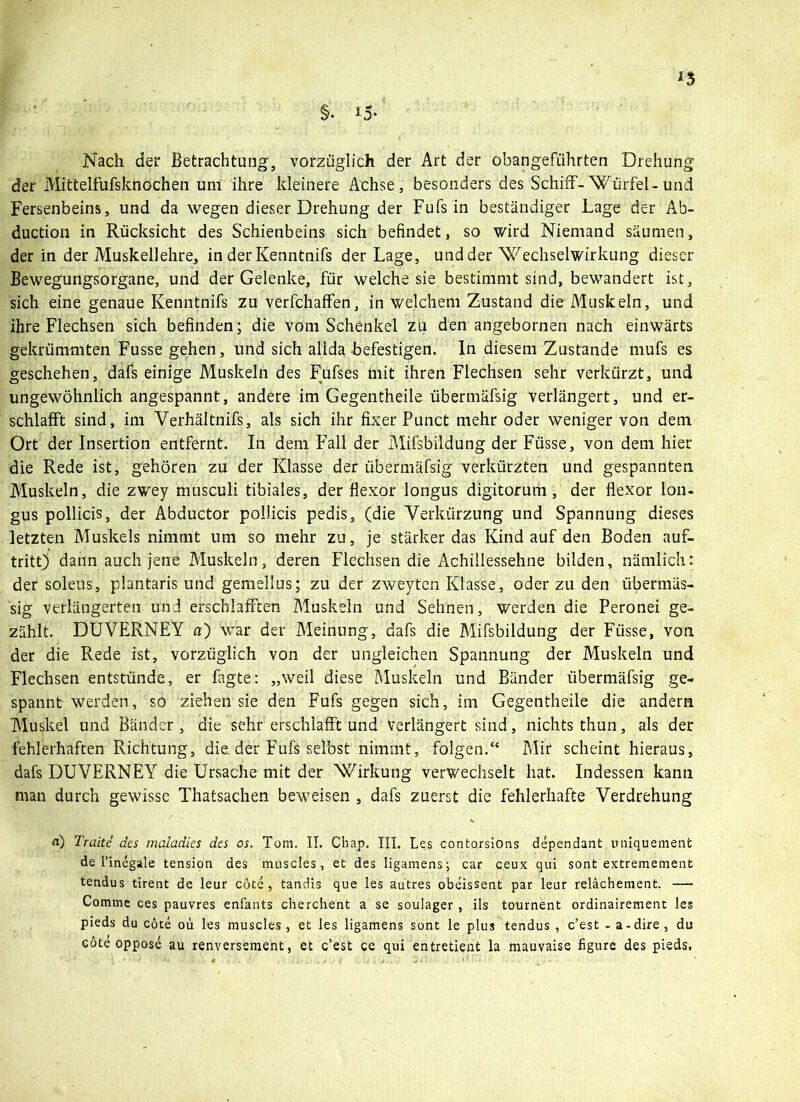 Nach der Betrachtung, vorzüglich der Art der obangefiihrten Drehung der Mittelfufsknochen um ihre kleinere Achse, besonders des Schiff-Würfel-und Fersenbeins, und da wegen dieser Drehung der Fufs in beständiger Lage der Ab- duction in Rücksicht des Schienbeins sich befindet, so wird Niemand säumen, der in der Muskellehre, in der Kenntnifs der Lage, und der Wechselwirkung dieser Bewegungsorgane, und der Gelenke, für welche sie bestimmt sind, bewandert ist, sich eine genaue Kenntnifs zu verfchaffen, in welchem Zustand die Muskeln, und ihre Flechsen sich befinden; die vom Schenkel zu den angebornen nach einwärts gekrümmten Fusse gehen, und sich allda befestigen. In diesem Zustande mufs es geschehen, dafs einige Muskeln des Fufses mit ihren Flechsen sehr verkürzt, und ungewöhnlich angespannt, andere im Gegeiltheile übermäfsig verlängert, und er- schlafft sind, im Verhältnifs, als sich ihr fixer Punct mehr oder weniger von dem Ort der Insertion entfernt. In dem Fall der Mifsbildung der Füsse, von dem hier die Rede ist, gehören zu der Klasse der übermäfsig verkürzten und gespannten Muskeln, die zwey musculi tibiales, der fiexor longus digitorum , der flexor lon- gus pollicis, der Abductor pollicis pedis, (die Verkürzung und Spannung dieses letzten Muskels nimmt um so mehr zu, je stärkerdas Kind auf den Boden auf- tritt) dann auch jene Muskeln, deren Flechsen die Achillessehne bilden, nämlich: der soleus, plantaris und gemellus; zu der zweyten Klasse, oder zu den übermäs- sig verlängerten und erschlafften Muskeln und Sehnen, werden die Peronei ge- zählt. DUVERNEY a) war der Meinung, dafs die Mifsbildung der Füsse, von der die Rede ist, vorzüglich von der ungleichen Spannung der Muskeln und Flechsen entstünde, er fagte: „weil diese Muskeln und Bänder übermäfsig ge- spannt werden, so ziehen sie den Fufs gegen sich, im Gegentheile die andern Muskel und Bänder , die sehr erschlafft und Verlängert sind, nichts thun, als der fehlerhaften Richtung, die.der Fufs selbst nimmt, folgen.“ Mir scheint hieraus, dafs DUVERNEY die Ursache mit der Wirkung verwechselt hat. Indessen kann man durch gewisse Thatsachen beweisen , dafs zuerst die fehlerhafte Verdrehung a) Traitc des maladles des os. Tom. II. Chap. III. Les contorsions dependant uniquement de rinegale tension des muscles, et des ligamens; car ceux qui sont extremement tendus tirent de leur cöte, tandis que les autres obeissent par leur relächement. — Comme ces pauvres enfants cherchent a se soulager , ils tournent ordinairement les pieds du cöte oü les muscles, et les ligamens sont le plus tendus , c’est - a-dire , du cöte oppose au renversement, et c’est ce qui entretient la mauvaise figure des pieds.