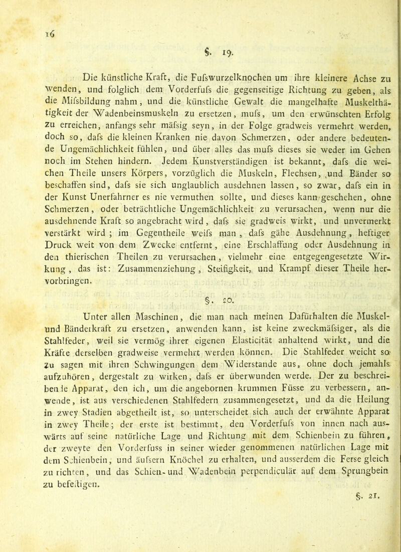 $• 19- Die künstliche Kraft, die Fufswurzelknochen um ihre kleinere Achse zu wenden, und folglich dem Vorderfufs die gegenseitige Richtung zu geben, als die Milsbildung nahm , und die künstliche Gewalt die mangelhafte Muskelthä- tigkeit der Wadenbeinsmuskeln zu ersetzen, mufs, um den erwünschten Erfolg zu erreichen, anfangs sehr mäfsig seyn, in der Folge gradweis vermehrt werden, doch so, dafs die kleinen Kranken nie davon Schmerzen, oder andere bedeuten- de Ungemächlichkeit fühlen, und über alles das mufs dieses sie weder im Gehen noch im Stehen hindern. Jedem Kunstverständigen ist bekannt, dafs die wei- chen Theile unsers Körpers, vorzüglich die Muskeln, Flechsen, .und Bänder so beschaffen sind, dafs sie sich unglaublich ausdehnen lassen, so zwar, dafs ein in der Kunst Unerfahrner es nie vermuthen sollte, und dieses kann geschehen, ohne Schmerzen, oder beträchtliche Ungemächlichkeit zu verursachen, wenn nur die ausdehnende Kraft so angebracht wird , dafs sie gradweis wirkt, und unvermerkt verstärkt wird ; im Gegentheile weifs man , dafs gäbe Ausdehnung, heftiger Druck weit von dem Zwecke entfernt, eine Erschlaffung oder Ausdehnung in den thierischen Theilen zu verursachen, vielmehr eine entgegengesetzte Wir- kung, das ist: Zusammenziehung, Steifigkeit, und Krampf dieser Theile her- vorbringen. §. 20. Unter allen Maschinen, die man nach meinen Dafürhalten die Muskel- und Bänderkraft zu ersetzen, anwenden kann, ist keine zweckmäfsiger, als die Stahlfeder, weil sie vermög ihrer eigenen Elasticität anhaltend wirkt, und die Kräfte derselben gradweise vermehrt werden können. Die Stahlfeder weicht so Zu sagen mit ihren Schwingungen dem Widerstande aus, ohne doch jemahls aufzuhören, dergestalt zu wirken, dafs er überwunden werde. Der zu beschrei- ben le Apparat, den ich, um die angebornen krummen Frisse zu verbessern, an- wende, ist aus verschiedenen Stahlfedern zusammengesetzt, und da die Heilung in zwey Stadien abgetheilt ist, so unterscheidet sich auch der erwähnte Apparat in zwey Theile; der erste ist bestimmt, den Vorderfufs von innen nach aus- wärts auf seine natürliche Lage und Richtung mit dem Schienbein zu führen, der zweyte den Vorderfuss in seiner wieder genommenen natürlichen Lage mit dem Schienbein, und äufsern Knöchel zu erhalten, und ausserdem die Ferse gleich zu richten, und das Schien- und Wadenbein perpendiculär auf dem Sprungbein zu befettigeu. §• 21.