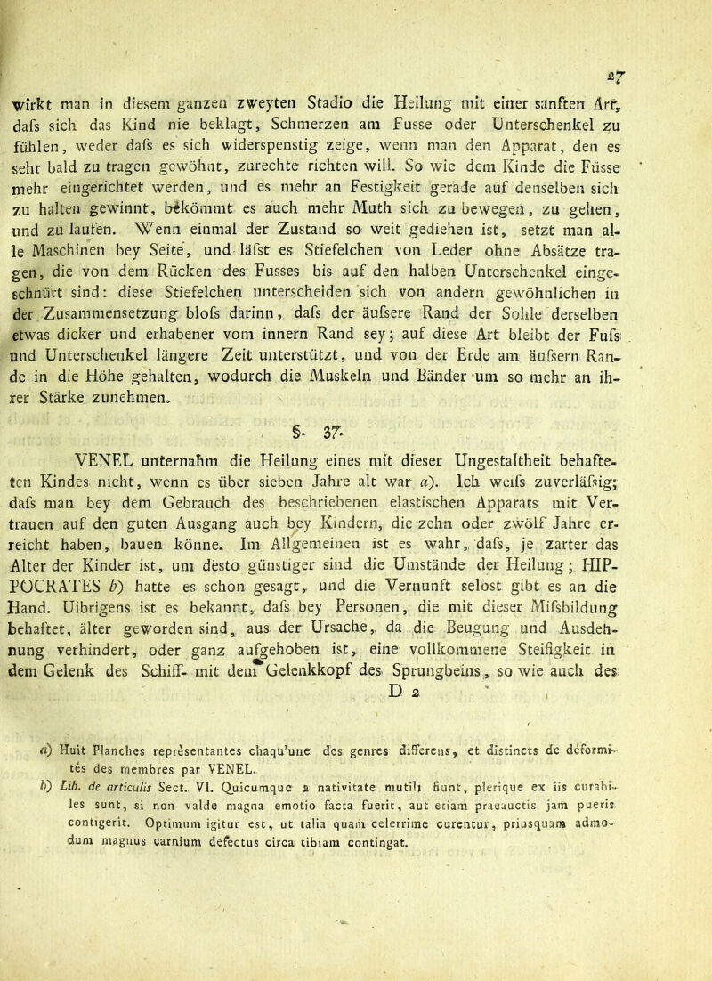 dafs sich das Kind nie beklagt, Schmerzen am Fusse oder Unterschenkel zu fühlen, weder dafs es sich widerspenstig zeige, wenn man den Apparat, den es sehr bald zu tragen gewöhnt, zurechte richten will. So wie dem Kinde die Füsse mehr eingerichtet werden, und es mehr an Festigkeit gerade auf denselben sich zu halten gewinnt, bekömmt es auch mehr Muth sich zu bewegen, zu gehen, lind zu laufen. Wenn einmal der Zustand so weit gediehen ist, setzt man al- le Maschinen bey Seite, und läfst es Stiefelchen von Leder ohne Absätze tra- gen, die von dem Rücken des Fusses bis auf den halben Unterschenkel einge- schnürt sind: diese Stiefelchen unterscheiden sich von andern gewöhnlichen in der Zusammensetzung blofs darinn, dafs der äufsere Rand der Sohle derselben etwas dicker und erhabener vom innern Rand sey; auf diese Art bleibt der Fufs und Unterschenkel längere Zeit unterstützt, und von der Erde am äufsern Ran- de in die Höhe gehalten, wodurch die Muskeln und Bänder um so mehr an ih- rer Stärke zunehmen. §* 37* VENEL unternahm die Heilung eines mit dieser Ungestaltheit behafte- ten Kindes nicht, wenn es über sieben Jahre alt war a). Ich weifs zuverläfsig; dafs man bey dem Gebrauch des beschriebenen elastischen Apparats mit Ver- trauen auf den guten Ausgang auch bey Kindern, die zehn oder zwölf Jahre er- reicht haben, bauen könne. Im Allgemeinen ist es wahr, dafs, je zarter das Alterder Kinder ist, um desto günstiger sind die Umstände der Heilung; HIP- PÜCRATES b') hatte es schon gesagt,, und die Vernunft selost gibt es an die Hand. Uibrigens ist es bekannt, dafs bey Personen, die mit dieser Mifsbildung behaftet, älter geworden sind, aus der Ursache,, da die Beugung und Ausdeh- nung verhindert, oder ganz aufgehoben ist, eine vollkommene Steifigkeit in dem Gelenk des Schiff- mit dem Gelenkkopf des Sprungbeins, sowie auch des a) Hu\t Planches representantes chaqu’une des genres düferens, et distincts de deforms- tes des membres par VENEL. 10 Lib. de articulis Sect. VI. Quicumquc a nativitate mutili fiunt, plerique ex iis curafai» les sunt, si non valde magna emotio facta fueric, aut etiam praeuuctis jatn pueris contigerit, Optimum igitur est, ut talia quarii celerrime curentur, priusquam admo- dum magnus carnium defectus circa tibiam contingat.