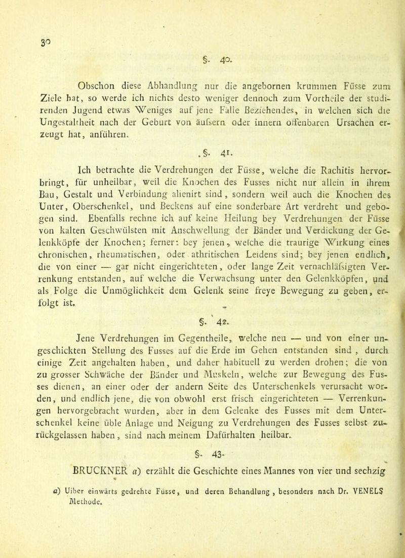 §• 4a Obschoii diese Abhandlung nur die angebornen krummen Füsse zum Ziele hat, so werde ich nichts desto weniger dennoch zum Vortheile der studi- renden Jugend etwas Weniges auf jene Falie Beziehendes, in welchen sich die Ungestaltheit nach der Geburt von äufsern oder innern offenbaren Ursachen er- zeugt hat, anführen. Ich betrachte die Verdrehungen der Füsse, welche die Rachitis hervor- bringt, für unheilbar, weil die Knochen des Fusses nicht nur allein in ihrem Bau, Gestalt und Verbindung alienirt sind, sondern weil auch die Knochen des Unter, Oberschenkel, und Beckens auf eine sonderbare Art verdreht und gebo- gen sind. Ebenfalls rechne ich auf keine. Heilung bey Verdrehungen der F'üsse von kalten Geschwülsten mit Anschwellung der Bänder und Verdickung der Ge- lenkköpfe der Knochen; ferner: bey jenen „ weiche die traurige Wirkung eines chronischen, rheumatischen, oder athritischen Leidens sind; bey jenen endlich, die von einer — gar nicht eingerichteten, oder lange Zeit vernachläfsigten Ver- renkung entstanden, auf welche die Verwachsung unter den Gelenkköpfen, und als Folge die Unmöglichkeit dem Gelenk seine freye Bewegung zu geben, er- folgt ist. §. 42. Jene Verdrehungen im Gegentheile, welche neu — und von einer un- geschickten Stellung des Fusses auf die Erde im Gehen entstanden sind , durch einige Zeit angehalten haben, und daher habituell zu werden drohen; die von zu grosser Schwäche der Bänder und Muskeln, welche zur Bewegung des Fus- ses dienen, an einer oder der andern Seite des Unterschenkels verursacht wor- den, und endlich jene, die von obwohl erst frisch eingerichteten — Verrenkun- gen hervorgebracht wurden, aber in dem Gelenke des Fusses mit dem Unter- schenkel keine üble Anlage und Neigung zu Verdrehungen des Fusses selbst zu- rückgelassen haben, sind nach meinem Dafürhalten heilbar. §- 43- BRUCKNER a) erzählt die Geschichte eines Mannes von vier und sechzig o) Uiber einwärts gedrehte Füsse, und deren Behandlung, besonders nach Dr. VENELS Methode.