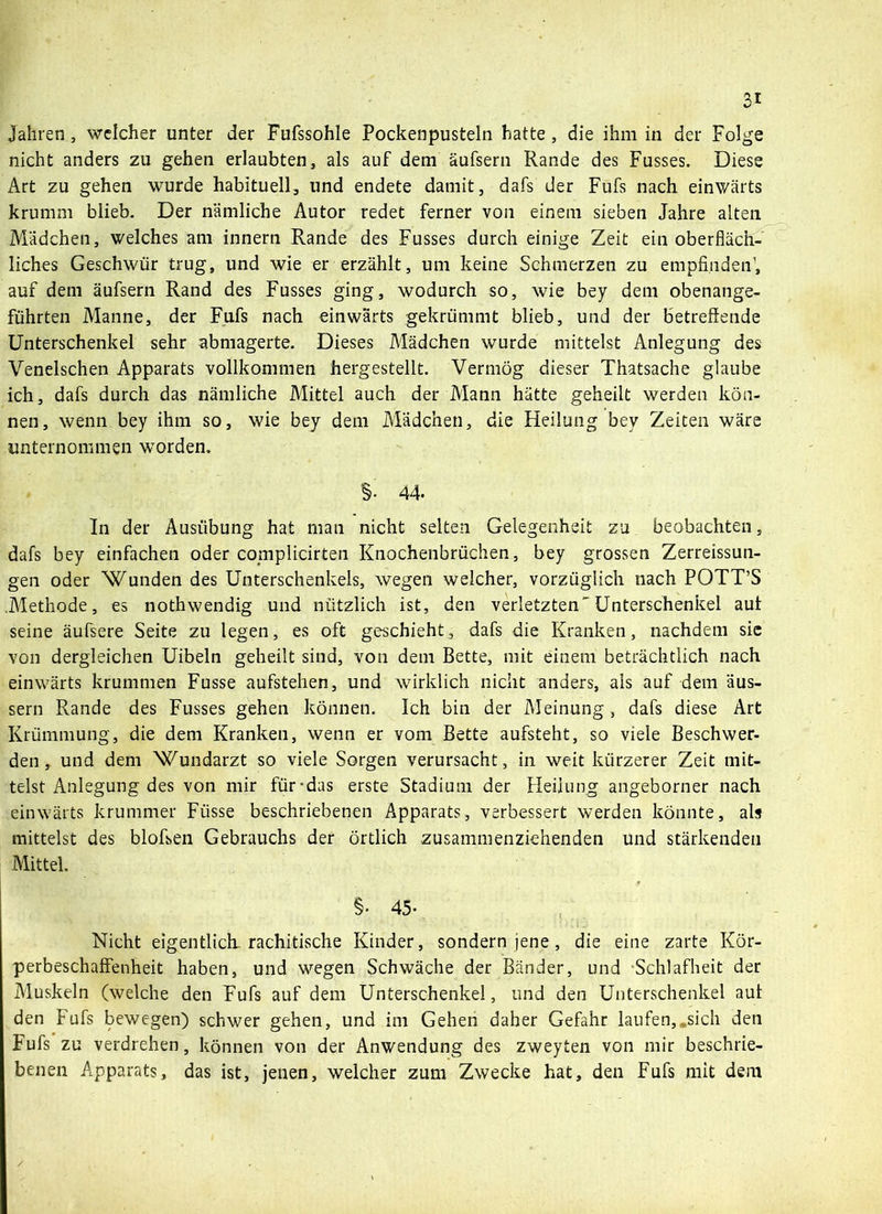 Jahren , welcher unter der Fufssohle Pockenpusteln hatte , die ihm in der Folge nicht anders zu gehen erlaubten, als auf dem äufsern Rande des Fusses. Diese Art zu gehen wurde habituell, und endete damit, dafs der Fufs nach einwärts krumm blieb. Der nämliche Autor redet ferner von einem sieben Jahre alten Mädchen, welches am innern Rande des Fusses durch einige Zeit ein oberfläch- liches Geschwür trug, und wie er erzählt, um keine Schmerzen zu empfinden’, auf dem äufsern Rand des Fusses ging, wodurch so, wie bey dem obenange- führten Manne, der Fufs nach einwärts gekrümmt blieb, und der betreffende Unterschenkel sehr abmagerte. Dieses Mädchen wurde mittelst Anlegung des Venelschen Apparats vollkommen hergestellt. Vermög dieser Thatsache glaube ich, dafs durch das nämliche Mittel auch der Mann hätte geheilt werden kön- nen, wenn bey ihm so, wie bey dem Mädchen, die Heilung bey Zeiten wäre unternommen worden. §. 44. In der Ausübung hat man nicht selten Gelegenheit zu beobachten, dafs bey einfachen oder complicirten Knochenbrüchen, bey grossen Zerreissun- gen oder Wunden des Unterschenkels, wegen welcher, vorzüglich nach POTT’S Methode, es nothwendig und nützlich ist, den verletzten'Unterschenkel aut seine äufsere Seite zu legen, es oft geschieht, dafs die Kranken, nachdem sie von dergleichen Uibeln geheilt sind, von dem Bette, mit einem beträchtlich nach einwärts krummen Fusse aufstehen, und wirklich nicht anders, als auf dem äus- sern Rande des Fusses gehen können. Ich bin der Meinung, dafs diese Art Krümmung, die dem Kranken, wenn er vom Bette aufsteht, so viele Beschwer- den , und dem Wundarzt so viele Sorgen verursacht, in weit kürzerer Zeit mit- telst Anlegung des von mir für-das erste Stadium der Heilung angeborner nach einwärts krummer Füsse beschriebenen Apparats, verbessert werden könnte, als mittelst des bloßen Gebrauchs der örtlich zusammenziehenden und stärkenden Mittel. §• 45- Nicht eigentlich rachitische Kinder, sondern jene, die eine zarte Kör- perbeschaffenheit haben, und wegen Schwäche der Bänder, und Schlafheit der Muskeln (welche den Fufs auf dem Unterschenkel, und den Unterschenkel aut den Fufs bewegen) schwer gehen, und im Gehen daher Gefahr laufen,„sich den Fufs zu verdrehen, können von der Anwendung des zweyten von mir beschrie- benen Apparats, das ist, jenen, welcher zum Zwecke hat, den Fufs mit dem
