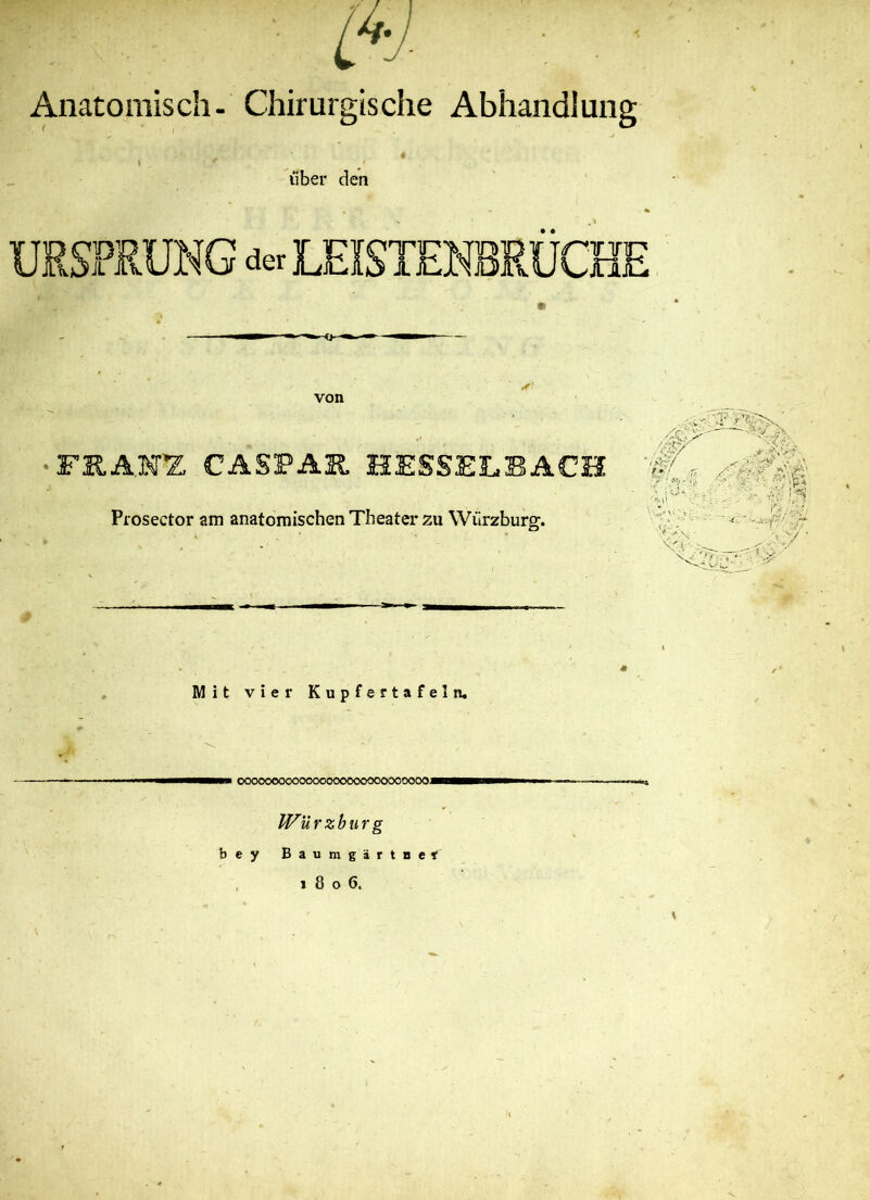 m Anatomisch- Chirurgische Abhandlung l , * ' über den von äft FRANZ CASPAR HESSELBACH Prosector am anatomischen Theater zu Wiirzburg. /öj 'I iS? ■ • . : ■ x •- ,-r- x Mit vier Kupfertafeln, mm CK><X)OOOOOOOOCOOOOOOCIOOOOOOOO****Bb™»»~-—— U^ürzburg bey Baumgartner 1806. ' \ X-,