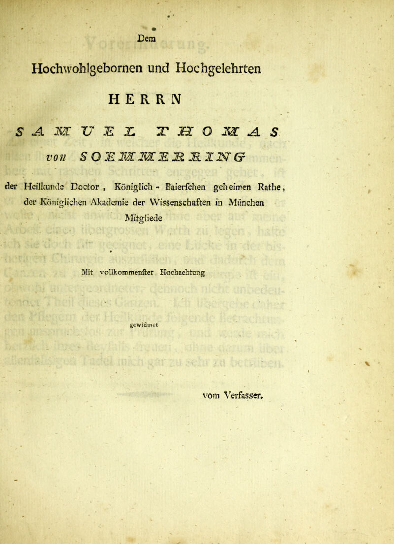 Hochwoblgeborncn und Hochgelehrten HERRN S A. m V JE X T M O m A. s von SOEmmEJRJB.ZN'Gr der Heilkunde Boctor , Königlich - Baierfchen geheimen Rathe, der Königlichen Akademie der Wissenschaften in München Mitgliede Mit vollkommenfter Hochachtmig gewidmet _ V ■ ■ - ' , • ■ - v4r: • • vom Verfasser. -