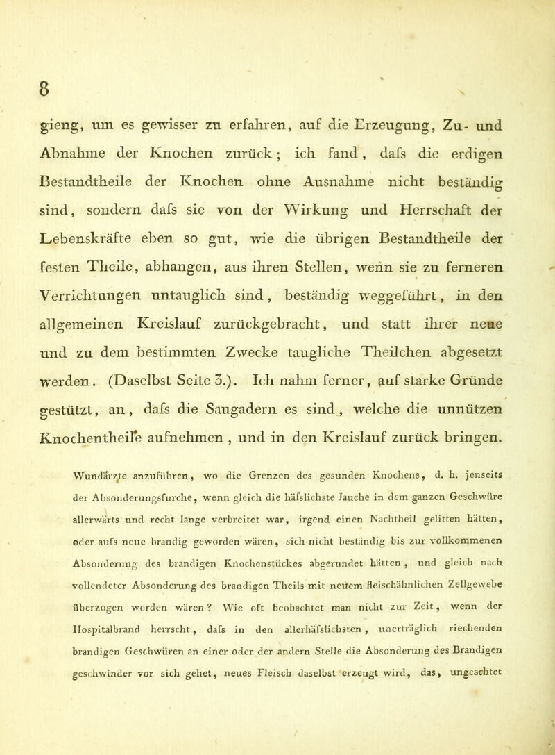 gieng, um es gewisser zu erfahren, auf die Erzeugung, Zu- und Abnahme der Knochen zurück; ich fand, dafs die erdigen Bestandtheile der Knochen ohne Ausnahme nicht beständig sind, sondern dafs sie von der Wirkung und Herrschaft der Lebenskräfte eben so gut, wie die übrigen Bestandtheile der festen Theile, abhangen, aus ihren Stellen, wenn sie zu ferneren Verrichtungen untauglich sind, beständig weggeführt, in den allgemeinen Kreislauf zurückgebracht, und statt ihrer neue und zu dem bestimmten Zwecke taugliche Theilchen abgesetzt werden. (Daselbst Seite 3.). Ich nahm ferner, auf starke Gründe gestützt, an, dafs die Saugadern es sind , welche die unnützen Knochentheire aufnehmen , und in den Kreislauf zurück bringen. Wund'är2^te anznfiiliren, wo cUe Grenzen des gesunden Knochens, d. h. jenseits der Absonderungsfurche, wenn gleich die häfslichste Jauche in dem ganzen Geschwüre allerwärts und recht lange verbreitet war, irgend einen Nachtheil gelitten hätten, oder aufs neue brandig geworden wären, sich nicht beständig bis zur vollkommenen Absonderung des brandigen Knochenstückes abgerundet hätten , und gleich nach vollendeter Absonderung des brandigen Theils mit neüem fleischähnlichen Zellgew’ebe überzogen worden wären ? Wie oft beobachtet man nicht zur Zeit, wenn der Hospitalbiand herrscht, dafs in den allerhäfsliclisten , unerträglich riechenden brandigen Geschwüren an einer oder der andern Stelle die Absonderung des Brandigen geschwinder vor sich gehet, neues Fleisch daselbst erzeugt wird, das, ungeachtet
