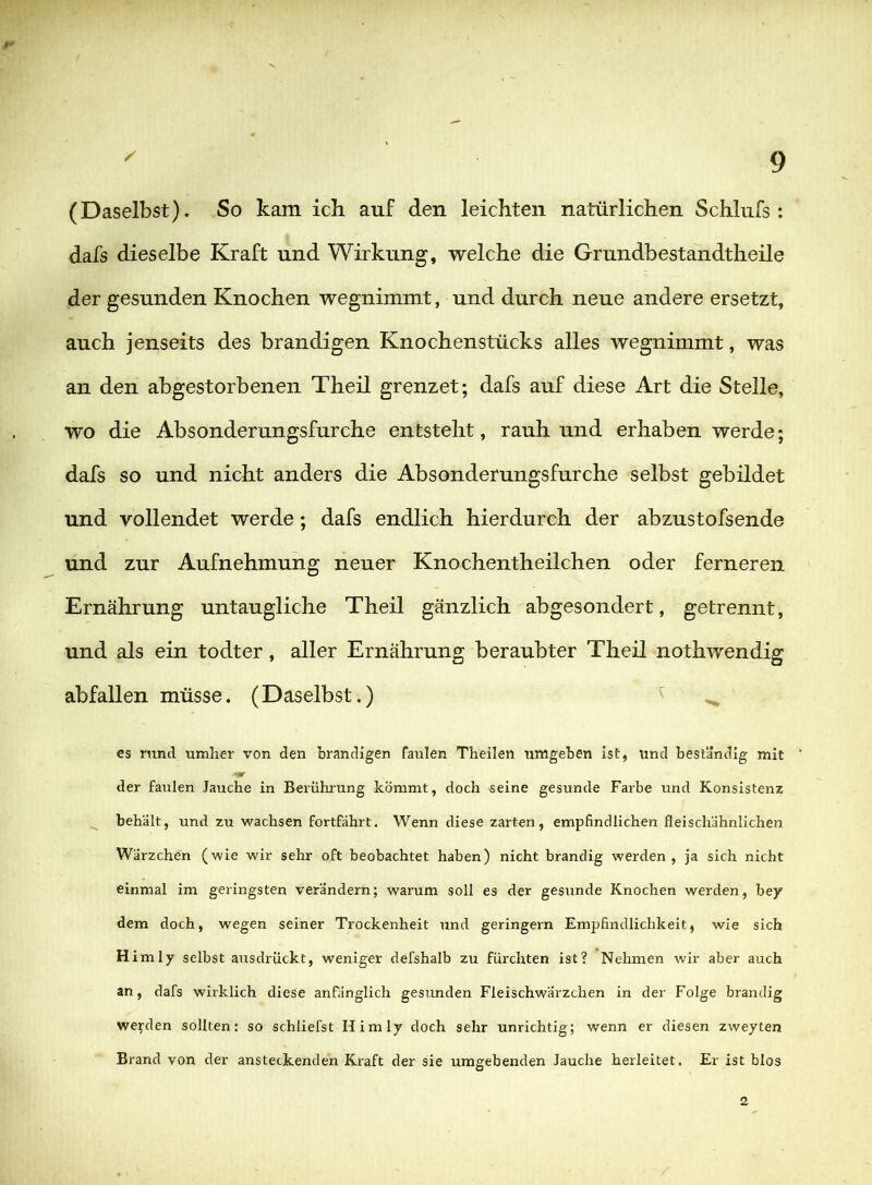m §■' ' 9 (Daselbst). So kam ich auf den leichten natürlichen Schlufs: dafs dieselbe Kraft und Wirkung, welche die Grundbestandtheile der gesunden Knochen wegnimmt, und durch neue andere ersetzt, auch jenseits des brandigen Knochenstücks alles wegnimmt, was an den abgestorbenen Theil grenzet; dafs auf diese Art die Stelle, wo die Absonderungsfurche entsteht, rauh und erhaben werde; dafs so und nicht anders die Absonderungsfurche selbst gebildet und vollendet werde; dafs endlich hierdurch der abzustofsende und zur Aufnehmung neuer Knochentheilchen oder ferneren Ernährung untaugliche Theil gänzlich abgesondert, getrennt, und als ein todter, aller Ernährung beraubter Theil nothwendig abfallen müsse. (Daselbst.) ^ es rund umher von den brandigen faulen Theilen umgeben ist, und beständig mit der faiilen Jauche in Berühi'ung kömmt, doch 'Seine gesunde Farbe und Konsistenz ^ behält, und zu wachsen fortfährt. Wenn diese zarten, empfindlichen fleischähnlichen Wärzchen (wie wir sehr oft beobachtet haben) nicht brandig werden, ja sich nicht einmal im geringsten verändern; warum soll es der gesunde Knochen werden, bey dem doch, wegen seiner Trockenheit und geringem Empfindlichkeit, wie sich H im ly selbst ausdriickt, weniger defshalb zu fürchten ist? Nehmen wir aber auch an, dafs wirklich diese anfänglich gesunden Fleischwärzchen in der Folge brandig werden sollten: so schliefst Hirn ly doch sehr unrichtig; wenn er diesen zweyten Brand von der ansteckenden Kraft der sie umgebenden Jauche herleitet. Er ist blos 2
