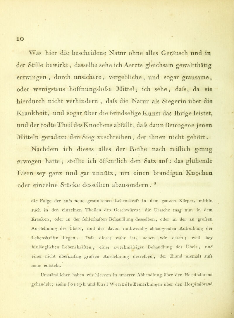 Was hier die bescheidene Natur ohne alles Geräusch und in der Stille bewirkt, dasselbe sehe ich Aerzte gleichsam gewaltthätig erzwingen , durch unsichere , vergebliche , und sogar grausame, oder wenigstens hoffnungslofse Mittel; ich sehe, dafs, da sie hierdurch nicht verhindern , dafs die Natur als Siegerin über die Krankheit, und sogar über die feindselige Kunst das Ihrige leistet, und der todteTheil des Knochens ab fällt, dafs dann Betrogene jenen Mitteln geradezu den Sieg zusclireiben, der ihnen nicht gehört. Nachdem ich dieses alles der Reihe nach reiflich genug erwogen hatte ; stellte ich öffentlich den Satz auf: das glühende Eisen sey ganz und gar unnütz , um einen brandigen Knochen oder einzelne Stücke desselben abzusondern. ^ (Tie Folge der aufs neue gesunkenen Lebenskraft in dem ganzen Körper, mithin aiich in den einzelnen Tlieilen des Geschwüres; die Ursache mag nun in dem Kranken, oder in der fehlerhaften Behandlung desselben, oder in der zu grofsen Ausdelxnung des Übels, und der davon nothwendig abhangenden Aufreihung der Lebenskräfte liegen , Dafs dieses wahr ist, sehen wir daran ; weil bey 1 hinlänglichen Lebenskräften , einer zweckmäfsigen Behandlung des Übels , und einer nicht übermäfsig grofsen Ausdehnung desselben, der Brand niemals aufs neue entsteht. Umständlicher haben wir hiervon in unserer Abhandlung über den Hospitalbrand gehandelt5 siehe Joseph und Karl Wenzels Bemerkungen über den Hospitalbrand