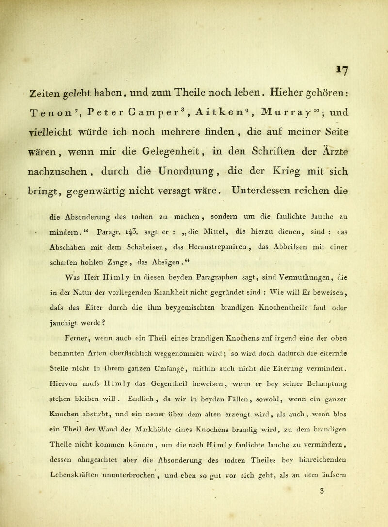 »7 Zeiten gelebt haben, und zum Theile noch leben. Hieher gehören; Tenon^, Peter Camper^, Aitken^, Murray'; und vielleicht würde ich noch mehrere linden , die auf meiner Seite wären, wenn mir die Gelegenheit, in den Schriften der Arzte nachzusehen, durch die Unordnung, die der Krieg mit sich bringt, gegenwärtig nicht versagt wäre. Unterdessen reichen die die Absonderung des todten zu maclien , sondern um die faulichte Jauche zu mindern.“ Paragr. i^5. sagt er : „die Mittel, die hierzu dienen, sind : das Abschaben mit dem Schabeisen, das Heraustrepaniren , das Abbeifsen mit einer scharfen hohlen Zange , das Absagen . “ Was Herr Himly in diesen beyden Paragraphen sagt, sind Vermuthungen, die in der Natur der vorliegenden Krankheit nicht gegründet sind : Wie will Er beweisen, dafs das Eiter durch die ihm beygemischten brandigen Knochentheile faul oder jauchigt werde? ' Ferner, wenn auch ein Theil eines brandigen Knochens auf irgend eine der oben benannten Arten oberflächlich weggenommen wird; so wird doch dadurch die eiternde Stelle nicht in ihrem ganzen Umfange, mithin auch nicht die Eiterung vermindert. Hiervon mufs Himly das Gegentheil beweisen, wenn er bey seiner Behauptung stehen bleiben will . Endlich , da wir in beyden Fallen, sowohl, wenn ein ganzer Knochen abstirbt, und ein neuer über dem alten erzeugt wird, als auch, wenn blos ein Theil der Wand der Markhöhle eines Knochens brandig wird, zu dem brandigen Theile nicht kommen können, um die nach Himly faulichte Jauche zu vermindern, dessen ohngeachtet aber die Absonderung des todten Theiles bey hinreichenden Lebenskräften ununterbrochen , und eben so gut vor sich geht, als an dem äufsern 3