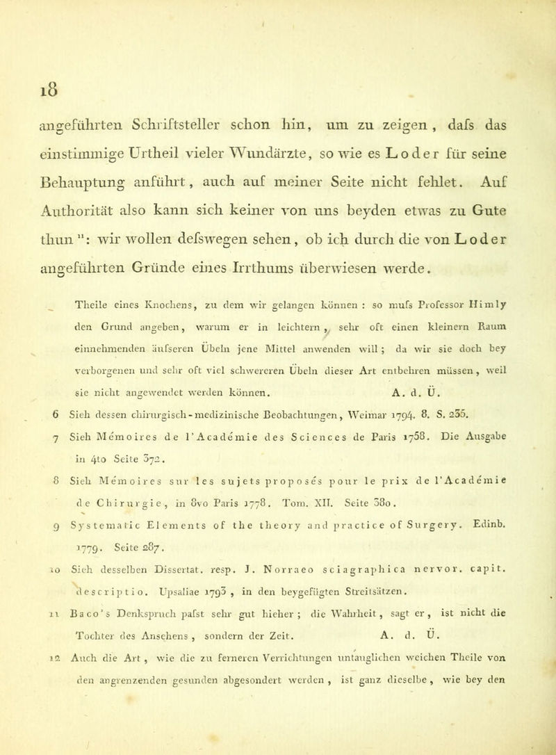ansrefülirten Schriftsteller schon hin, um zu zeigten, dafs das einstimmige Urtheil vieler Wundärzte, so wie es Loder für seine Behauptung anführt, auch auf meiner Seite nicht fehlet. Auf Authorität also kann sich keiner von uns beyden etwas zu Gute thun ”: wir wollen defswegen sehen, ob ich durch die von Loder angeführten Gründe eines Irrthums überwiesen werde. ^ Thelle eines Knochens, zu dem wir gelangen können : so mufs Professor Hirn ly den Grund angeben, warum er in leichtern , sehr oft einen kleinern Raum einnehmenden äufseren Übeln jene Mittel anwenden will ; da wir sie doch bey verborgenen und sehr oft viel schwereren Übeln dieser Art entbehren müssen , weil sie nicht angewendet werden können. A. d. Ü. 6 Sieh dessen chirurgisch-medizinische Beobachtungen, Weimar 1794. S. S. 255. 7 Sieh Memoires de l’Academie des Sciences de Paris ijSS. Die Ausgabe in 4to Seite 372. 8 Sieh Memoires sur les sujets proposes pour le prix de l’Academie de Chirurgie, in 8vo Paris 1778. Tom. XII. Seite 080. g Systematic Elements of the theory and practice of Surgery. Edinb. 3.779. Seite 287. 3 0 Sieh desselben Dissertat. resp. J. Norraeo sciagraphica nervor. capit. descriptio. Efpsaliae 3.793 , in den beygefügten Streitsätzen. it Baco’s Denkspruch pafst sehr gut hi eher ; die Wahrheit, sagt er, ist nicht die Tochter des Ansehens, sondern der Zeit. A. d. U. / 12 Auch die Art , wie die zu ferneren Verrichtungen untauglichen weichen Theile von den angrenzenden gesunden abgesondert werden , ist ganz dieselbe , wie bey den