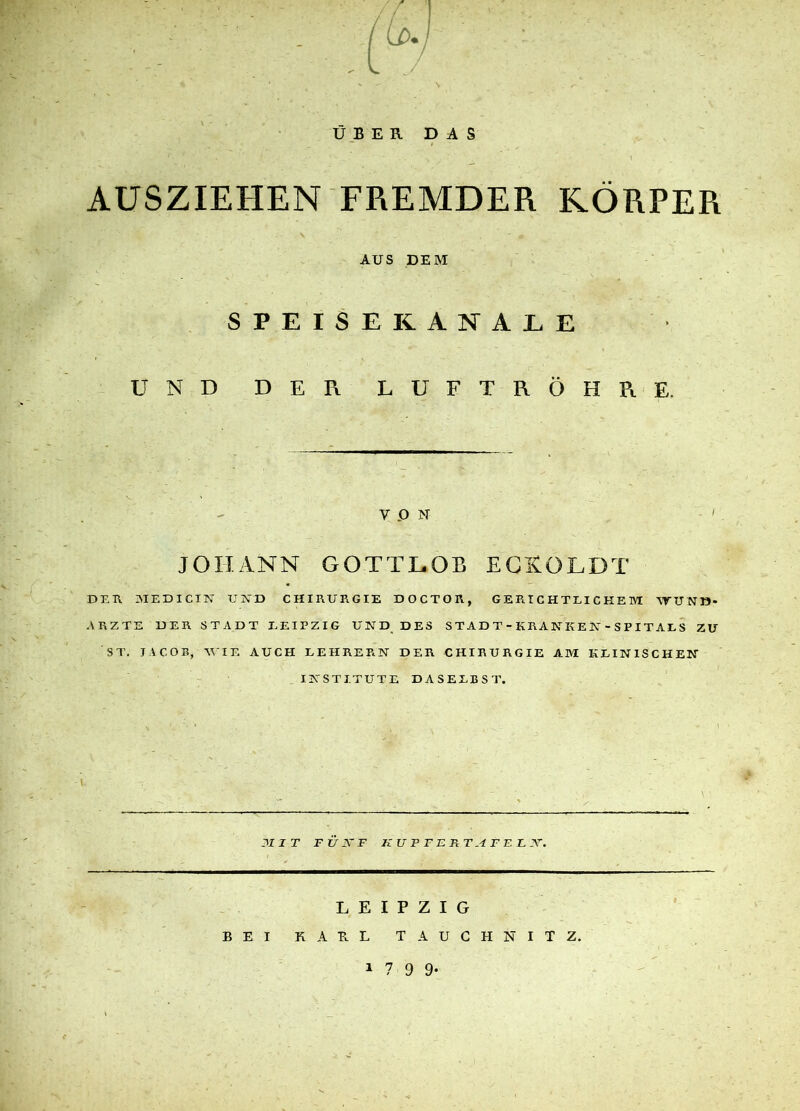 AUSZIEHEN FREMDER KÖRPER AUS DEM SPEISE KANÄLE UND D E Pv LUFTRÖHRE. ypN ' JOHANN GOTTLOB EGKOLDT DER MEDICIN UND CHIRURGIE DOCTOR, GERICHTLICHEM WUND* ARZTE HER STADT LEIPZIG UND DES STADT-KRAKKEK-SPITALS ZU ST. JACOB, WIE AUCH LEHRERN DER CHIRURGIE AM KLINISCHEN INSTITUTE DASELBST. 31 1 T F U 33 F KUPFERTAFEL 33. LEIPZIG BEI KAHL TAUCHNITZ. 1 7 9 9