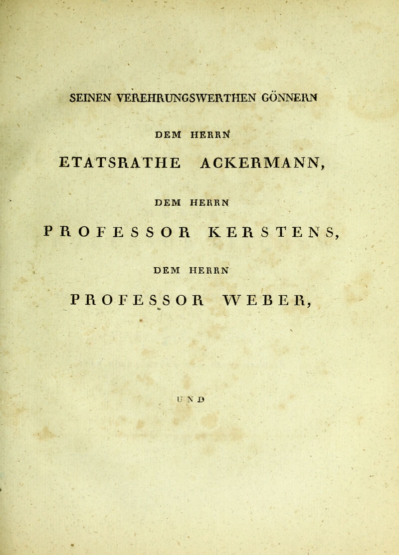 SEINEN VEREHRUNGSWERTHEN GÖNNERN DEM HERRN ETATSRATHE ACKERMANN, DEM HERRN PROFESSOR KERSTENS, DEM HERRN PROFESSOR WEBER, U N D