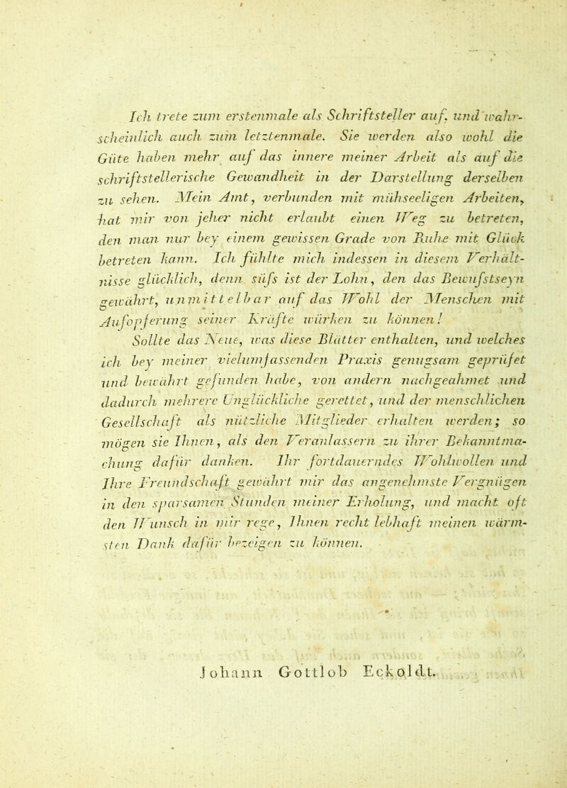 Ich trete zum erstemnale als Schriftsteller auf\ und'wahr- scheinlich auch zuin letztenmale. Sie werden also wohl die Güte haben mehr auf das innere meiner Arbeit als auf die schriftstellerische Gewandheit in der Darstellung derselben zu sehen. JMein Amt, verbunden mit mühseeligen Arbeiten, hat mir von jeher nicht erlaubt einen IVeg zu betreten, den man nur bey einem gewissen Grade von Kühe mit Glück betreten kann. Ich fühlte mich indessen in diesem Verhält- nisse glücklich, denn siifs ist der Lohn, den das Bewufstseyn gewährt, unmittelbar auf das Wohl der JMenschen mit Aufopferung seiner Kräfte würben zu können! Sollte das Neue, was diese Blätter enthalten, und welches ich bey meiner vielumfassenden Praxis genugsam gepriifet und bewährt gefunden habe, von andern nachgecdimet und dadurch mehrere Unglückliche gerettet, und der menschlichen Gesellschaft als nützliche Mitglieder erhalten werden; so mögen sie Ihnen, als den Veranlassern zu ihrer Bekanntma- chung dafür danken. Ihr fortdauerndes JVohlwollen und Ihre Freundschaft gewährt mir das angenehmste Vergnügen in den sparsamen Stunden meiner Erholung, und macht oft den W unsch in mir rege, Ihnen recht lebhaft meinen wärm- sten D ank dafür bezeigen zu können. Johann Gottlob Eckoldt.