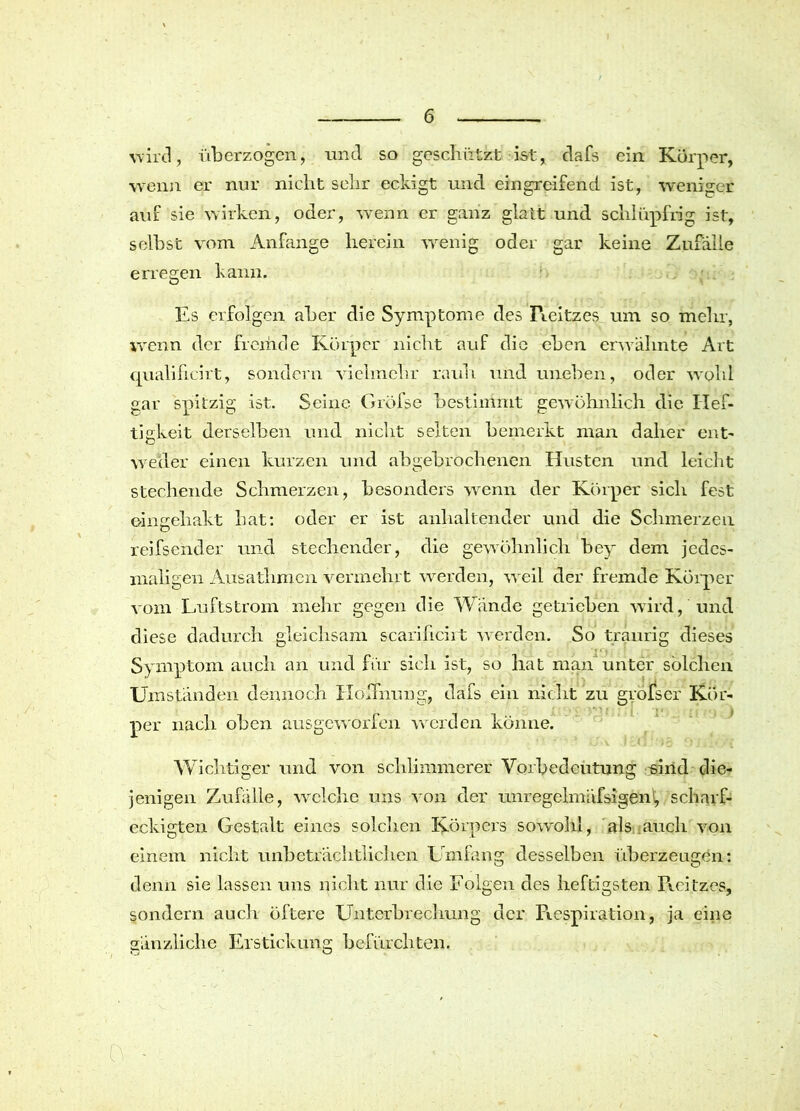 wird, überzogen, und so geschützt ist, clafs ein Körper, wenn er nur nicht sehr eckigt und eingreifend ist, weniger auf sie wirken, oder, wenn er ganz glatt und schlüpfrig ist, selbst vom Anfänge herein wenig oder gar keine Zufälle erregen kann. Es erfolgen aber die Symptome des Reitzes um so mehr, wenn der fremde Körper nicht auf die eben erwähnte Art qualificirt, sondern vielmehr rauh und uneben, oder wohl gar spitzig ist. Seine Grofse bestimmt gewöhnlich die Hef- tigkeit derselben und nicht selten bemerkt man daher ent' weder einen kurzen und abgebrochenen Husten und leicht stechende Schmerzen, besonders wenn der Körper sich fest eingehakt hat: oder er ist anhaltender und die Schmerzen reifsender und stechender, die gewöhnlich bey dem jedes- maligen Ausathmen vermehrt werden, weil der fremde Körper vom Luftstrom mehr gegen die Wände getrieben wird, und diese dadurch gleichsam scarificirt -werden. So traurig dieses Symptom auch an und für sich ist, so hat man unter solchen Umständen dennoch Hoffnung, dafs ein nicht zu grofser Kör- per nach oben ausgeworfen werden könne. Wichtiger und von schlimmerer Vorbedeutung sind die- jenigen Zufälle, welche uns von der unregclmäfsigen1, scharf- eckigten Gestalt eines solchen Körpers sowohl, als ;auch von einem nicht unbeträchtlichen Umfang desselben überzeugen: denn sie lassen uns nicht nur die Folgen des heftigsten Reitzes, sondern auch öftere Unterbrechung der Respiration, ja eine gänzliche Erstickung befürchten.