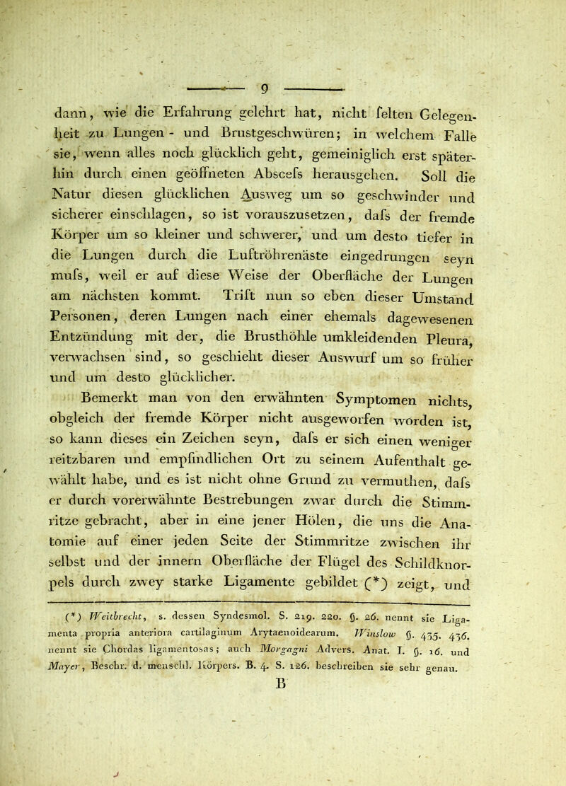 dann, wie die Erfahrung gelehrt hat, nicht feiten Gelegen- heit zu Lungen - und Brustgeschwüren; in welchem Falle sie, wenn alles noch glücklich geht, gemeiniglich erst später- hin durch einen geöffneten Abscefs herausgehen. Soll die Natur diesen glücklichen Ausweg um so geschwinder und sicherer einschlagen, so ist vorauszusetzen, dafs der fremde Körper um so kleiner und schwerer, und um desto tiefer in die Lungen durch die Luftröhrenäste eingedrungen seyn mufs, w’eil er auf diese Weise der Oberfläche der Lungen am nächsten kommt. Trift nun so eben dieser Umstand Personen, deren Lungen nach einer ehemals dagewesenen Entzündung mit der, die Brusthöhle umkleidenden Pleura, verwachsen sind, so geschieht dieser Auswurf um so früher und um desto glücklicher. Bemerkt man von den erwähnten Symptomen nichts obgleich der fremde Körper nicht ausgeworfen worden ist, so kann dieses ein Zeichen seyn, dafs er sich einen weniger reitzbaren und empfindlichen Ort zu seinem Aufenthalt ge- Avählt habe, und es ist nicht ohne Grund zu vermuthen, dafs er durch vorerwähnte Bestrebungen zwar durch die Stimm- ritze gebracht, aber in eine jener Holen, die uns die Ana- tomie auf einer jeden Seite der Stimmritze zwischen ihr selbst und der innern Oberfläche der Flügel des Schildknor- pels durch zwey starke Ligamente gebildet (*) zeigt, und (*) Weitbrecht, s. dessen Syndesmol. S. 219. 220. ß. 26. nennt sie Liga- menta propria anteriora cartilaginum Arytaenoidearum. Winslow <j. 455. 44^ nennt sie (Aiordas ligamentosas; auch Morgagni Advers. Anat. I. JJ. 16. un(j Mayer, Besclir. d. menschl. Körpers. B. 4. S. 126. beschreiben sie sehr genau. B j