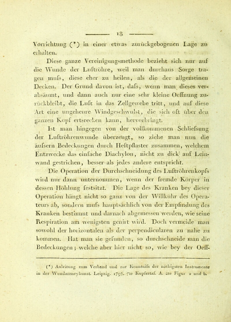 Vorrichtung (*) in einer etwas zurück gebogenen Lage zu erhalten. Diese ganze Vereinigungsmethode bezieht sich nur auf die Wunde der Luftröhre, weil man durchaus Sorge tra- gen mufs, diese eher zu heilen, als die der allgemeinen Decken. Der Grund davon ist, dafs, wenn man dieses ver- absäumt, und dann auch nur eine sehr kleine (Dehnung zu- rückbleibt, die Luft in das Zellgewebe tritt, und auf diese Art eine ungeheure Windgeschwulst, die sich oft über den ganzen Kopf ertsrecken kann, hervorbringt. Ist man hingegen von der vollkommenen Schliefsung der Luftröhrenwunde überzeugt, so ziehe man nun die äufsern Bedeckungen durch Heftpflaster zusammen, welchem Entzwecke das einfache Diachylon, nicht zu dick' auf Lein- wand gestrichen, besser als jedes andere entspricht. Die Operation der Durchschnei düng des Luftröhrenkopfs wird nur dann unternommen, wenn der fremde Körper in dessen Höhlung festsitzt. Die Lage des Kranken bey dieser Operation hängt nicht so ganz von der Willkühr des Opera- teurs ab, sondern mufs hauptsächlich von der Empfindung des Kranken bestimmt und darnach abgemessen werden, wie seine Respiration am wenigsten genii t wird. Doch vermeide man sowohl der horizontalen als der perpendicularen zu nahe zu kommen. Hat man sie gefunden, so durchschneide man die Bedeckungen; welche aber hier nicht so, wie bey der Oeff- (*) Anleitung zum Verband und zur Kenntnifs der nötbigsten Instrumente in der Wundarzneykunst. Leipzig. 17^6. fte Kupfertaf. A. 2te Figur a und b.