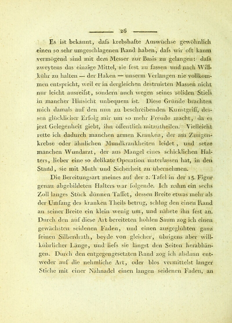 Es ist bekannt, dafs krebshafte Auswüchse gewöhnlich einen so sehr umgeschlagenen Rand haben, dafs wir oft kaum vermögend sind mit dem Messer zur Basis zu gelangen: dafs zweytens das einzige Mittel, sie fest zu fassen und nach Will- kühr zu halten — der Haken — unserm Verlangen nie vollkom- men entspricht, weil er in dergleichen destruirten Blassen nicht nur leicht ausreifst, sondern auch wegen seines soliden Stiels in mancher Hinsicht unbequem ist. Diese Gründe brachten mich damals auf den nun zu beschreibenden Kunstgriff, des- sen glücklicher Erfolg mir um so mehr Freude macht, da es jezt Gelegenheit giebt, ihn öffentlich mitzutheilen. Vielleicht rette ich dadurch manchen armen Kranken, der am Zungen- krebse oder ähnlichen Mundkrankheiten leidet , und setze manchen Wundarzt, der aus Mangel eines schicklichen Hal- ters, lieber eine so delikate Operation unterlassen hat, in den Staild, sie mit Muth und Sicherheit zu übernehmen. Die Bereitungsart meines auf der 2. Tafel in der 15. Figur genau abgebildeten Flalters war folgende. Ich nahm ein sechs Zoll langes Stück dünnen Taffet, dessen Breite etwas mehr als der Umfang des kranken Th eile betrug, schlug den einen Rand an seiner Breite ein klein wenig um, und nähete ihn fest an. Durch den auf diese Art bereiteten hohlen Saum zog ich einen gewachsten seidenen Faden, und einen ausgeglühten ganz feinen Silberdrath, beyde von gleicher, übrigens aber will- kührliclier Länge, und liefs sie längst den Seiten herabhän- gen. Durch den entgegengesetzten Rand zog ich alsdann ent- weder auf die nehmliche Art, oder blos vermittelst langer Stiche mit einer Nähnadel einen langen seidenen Faden, an