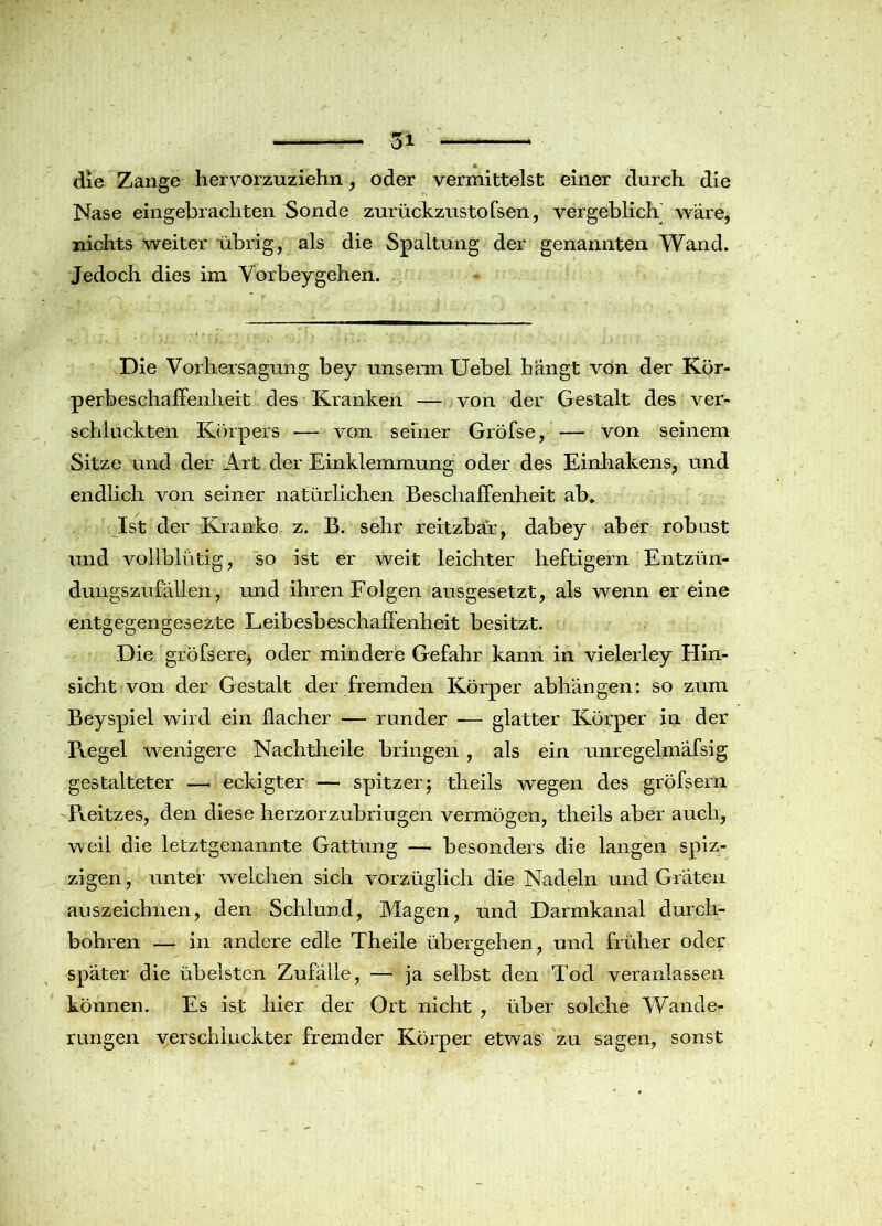 die Zange hervorzuziehn, oder vermittelst einer durch die Nase eingebrachten Sonde zurückzustofsen, vergeblich wäre, nichts weiter übrig, als die Spaltung der genannten Wand. Jedoch dies im Vorbeygehen. Die Vorhersagung bey unserra Uebel hängt von der Kör- perbeschaffenlieit des Kranken — von der Gestalt des ver- schluckten Körpers — von seiner Gröfse, von seinem Sitze und der Art der Einklemmung oder des Einhakens, und endlich von seiner natürlichen Beschaffenheit ab. Ist der Kranke z. B. sehr reitzbar, dabey aber robust und vollblütig, so ist er weit leichter heftigem Entzün- dungszufällen, und ihren Folgen ausgesetzt, als wenn er eine entgegengesezte Leibesbeschaffenheit besitzt. Die gröfsere* oder mindere Gefahr kann in vielerley Hin- sicht von der Gestalt der fremden Körper abhängen: so zum Beyspiel wird ein flacher — runder — glatter Körper in der Pxegel wenigere Nachtheile bringen , als ein unregelmäfsig gestalteter —* eckigter — spitzer; tlieils wegen des gröfsern Pveitzes, den diese herzorzubriugen vermögen, theils aber auch, weil die letztgenannte Gattung — besonders die langen spiz- zigen, unter welchen sich vorzüglich die Nadeln und Gräten auszeichnen, den Schlund, Magen, und Darmkanal durch- bohren — in andere edle Theile übergehen, und früher oder später die übelsten Zufälle, — ja selbst den Tod veranlassen können. Es ist hier der Ort nicht , über solche Wande- rungen verschluckter fremder Körper etwas zu sagen, sonst