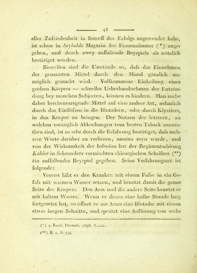 42. aller Zufriedenheit in Betreff des Erfolgs angewendet habe, ist schon in Seybolds Magazin für Frauenzimmer ange- geben, und durch zwey auffallende Beyspiele als nützlich bestätiget worden. Bi sweilen sind die Umstände so, dafs das Einnehmcn der genannten Mittel durch den Mund gänzlich un- möglich gemacht wird. Vollkommene Einkeilung eines grofsen Körpers — schnelles Ueberhandnehmen der Entzün- dung bey manchen Subjecten, können es hindern. Man suche daher brechenerregende Mittel auf eine andere Art, nelimlich durch das Einflöfsen in die Blutadern, oder durch Klystierc, in den Körper zu bringen. Der Nutzen der letztem, zu welchen vorzüglich Abkochungen vom besten Taback anzura- then sind, ist so sehr durch die Erfahrung bestätiget, dafs meh- rere Worte darüber zu verlieren, unnütz seyn würde, und von der Wirksamkeit der Infusion hat der Regimentschirurg Kuhler in Schmuckers vermischten chirurgischen Schriften ein auffallendes Beyspiel gegeben. Seine Verfahrungsart ist folgende: Vorerst läfst er den Kranken mit einem Fufse in ein Gc- fäfs mit warmen Wasser setzen, und benetzt damit die ganze Seite des Körpers. Den Arm und die andere Seite benetzt er mit kaltem Wasser. Wenn er dieses eine halbe Stunde lang fortgesetzt hat, so öffnet er am Arme eine Blutader mit einem etwas langen Schnitte, und sprützt eine Auflösung von sechs (*) 4. Band. DecemL. 17{>6. S. £2i. (-(*) **) B. x. S. 335.