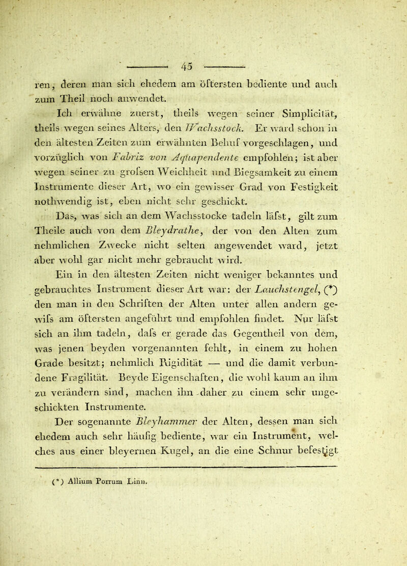 ren, deren man sich ehedem am öftersten bediente und auch zum Theil noch anwendet. Ich erwähne zuerst, theils wegen seiner Simpliciiät, theils wegen seines Alters, den 7Vachs stock. Er ward schon in den ältesten Zeiten zum erwähnten Behuf vorgeschlagen, und vorzüglich von Fahriz von Aqfiapendente empfohlen; ist aber wegen seiner zu grofsen Weichheit und. Biegsamkeit zu einem Instrumente dieser Art, wo ein gewisser Grad von Festigkeit nothwendig ist, eben nicht sehr geschickt. Das, was sich an dem Wachsstocke tadeln läfst, gilt zum Theile auch von dem Bleydrathe, der von den Alten zum nehmlichen Zwecke nicht selten angewendet ward, jetzt aber wohl gar nicht mehr gebraucht wird. Ein in den ältesten Zeiten nicht weniger bekanntes und gebrauchtes Instrument dieser Art war: der Lauchstengel, (*~) den man in den Schriften der Alten unter allen andern ge- wifs am öftersten angeführt und empfohlen findet. Nur läfst sich an ihm tadeln, dafs er gerade das Gegentheil von dem, was jenen beyden vorgenannten fehlt, in einem zu hohen Grade besitzt; nehmlich Piigiditat — und die damit verbun- dene Fragilität. Beyde Eigenschaften, die wohl kaum an ihm zu verändern sind, machen ihn-daher zu einem sehr unge- schickten Instrumente. Der sogenannte Bleyhcnnmer der Alten, dessen man sich ehedem auch sehr häufig bediente, war ein Instrument, wel- ches aus einer bleyernen Kugel, an die eine Schnur befes^gt (*) Allium Porrum Linn.