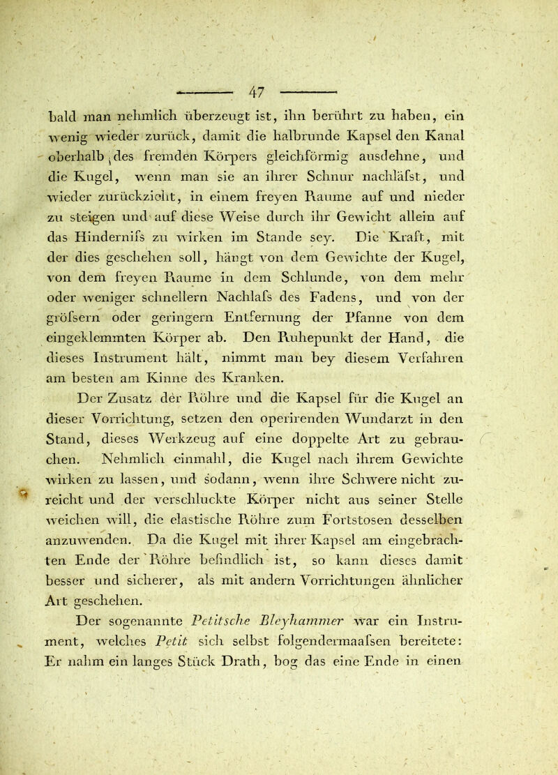 ■ ' \ / 47 bald man nelimlich überzeugt ist, ihn berührt zu haben, ein wenig wieder zurück, damit die halbrunde Kapsel den Kanal oberhalb ^des fremden Körpers gleichförmig ausdehne, und die Kugel, wenn man sie an ihrer Schnur nachläfst, und wieder zurückzieht, in einem freyen Raume auf und nieder zu steigen und auf diese Weise durch ihr Gewicht allein auf das Hindernifs zu wirken im Stande sey. Die Kraft, mit der dies geschehen soll, hängt von dem Gewichte der Kugel, von dem freyen Räume in dem Schlunde, von dem mehr oder weniger schnellem Nachlafs des Fadens, und von der gröfsern oder geringem Entfernung der Pfanne von dem eingeklemmten Körper ab. Den Ruhepunkt der Hand, die dieses Instrument hält, nimmt man bey diesem Verfahren am besten am Kinne des Kranken. Der Zusatz der Röhre und die Kapsel für die Kugel an dieser Vorrichtung, setzen den operirenden Wundarzt in den Stand, dieses Werkzeug auf eine doppelte Art zu gebrau- chen. Nehmlich einmahl, die Kugel nach ihrem Gewichte wirken zu lassen, und sodann, wenn ihre Schwere nicht zu- * reicht und der verschluckte Körper nicht aus seiner Stelle weichen will, die elastische Röhre zum Fortstosen desselben anzuwenden. Da die Kugel mit ihrer Kapsel am ein gebrach- ten Ende der Röhre befindlich ist, so kann dieses damit besser und sicherer, als mit andern Vorrichtungen ähnlicher Art geschehen. Der sogenannte Petitsche Bleyhammer \var ein Instru- ment, welches Petit sich selbst folgendermaafsen bereitete: Er nahm ein langes Stück Drath, bog das eine Ende in einen