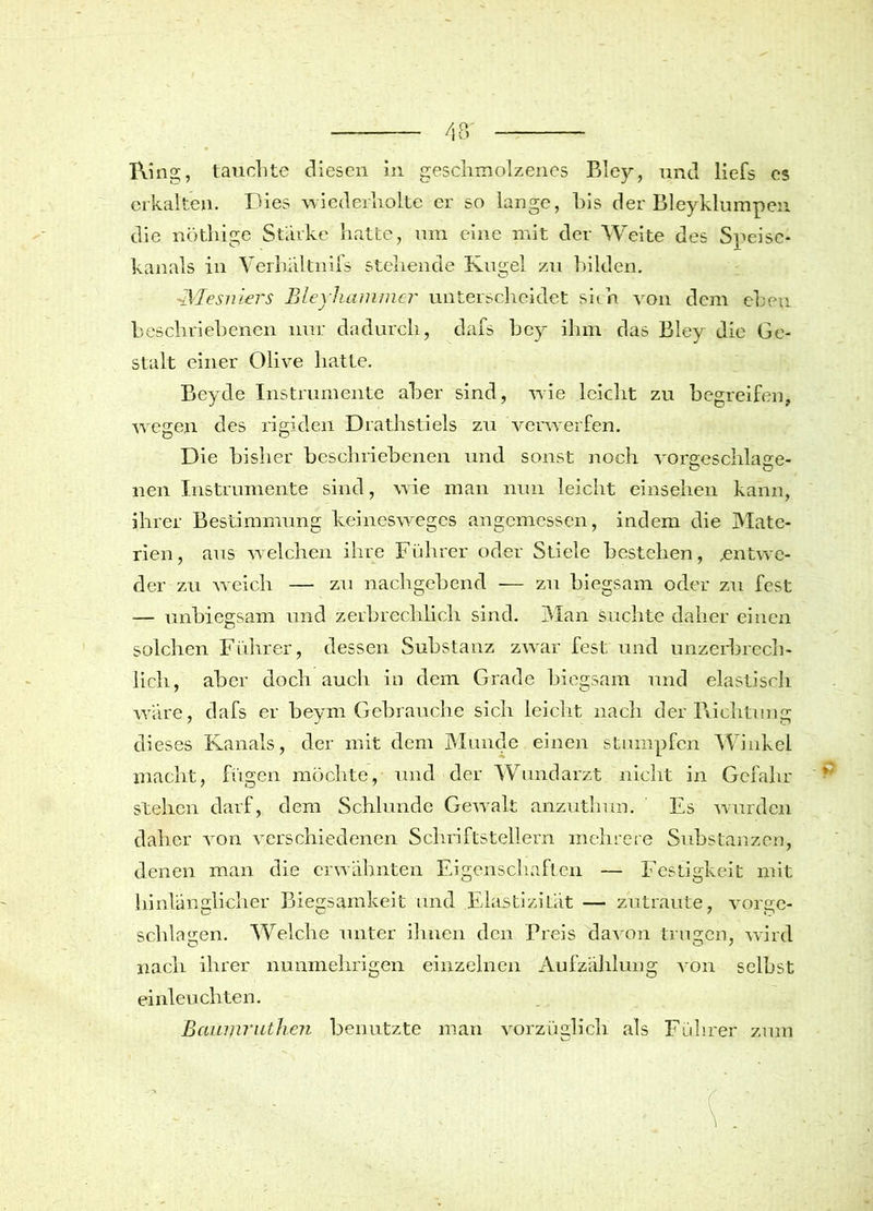 Ring, tauchte diesen in geschmolzenes Bley, und liefs es erkalten. Dies wiederholte er so lange, bis der Bleyklumpen die nöthige Starke hatte, um eine mit der Weite des Speise- kanals in Verhaltnifs stehende Kugel zu bilden. Mesmers Bleyliammer unterscheidet sich von dem eben beschriebenen nur dadurch, dafs bey ihm das Bley die Ge- stalt einer Olive hatte. Beyde Instrumente aber sind, wie leicht zu begreifen, wegen des rigiden Drathstiels zu verwerfen. Die bisher beschriebenen und sonst noch voraeschlase- nen Instrumente sind, wie man nun leicht einsehen kann, ihrer Bestimmung keinesweges angemessen, indem die Mate- rien, aus welchen ihre Führer oder Stiele bestehen, .entwe- der zu weich — zu nachgebend — zu biegsam oder zu fest — unbiegsam und zerbrechlich sind. Man suchte daher einen solchen Führer, dessen Substanz zwar fest und unzerbrech- lich, aber doch auch in dem Grade biegsam und elastisch wäre, dafs er beym Gebrauche sich leicht nach der Richtung di eses Kanals, der mit dem Munde einen stumpfen Winkel macht, fügen mochte, und der Wundarzt nicht in Gefahr stehen darf, dem Schlunde Gewalt anzuthun. Es wurden daher von verschiedenen Schriftstellern mehrere Substanzen, denen man die erwähnten Eigenschaften — Festigkeit mit hinlänglicher Biegsamkeit und Elastizität — zutraute, vorge- schlagen. Welche unter ihnen den Preis davon trugen, wird nach ihrer nunmehrigen einzelnen Aufzählung von selbst einleuchten. ßaumruthen benutzte man vorzüglich als Führer zum