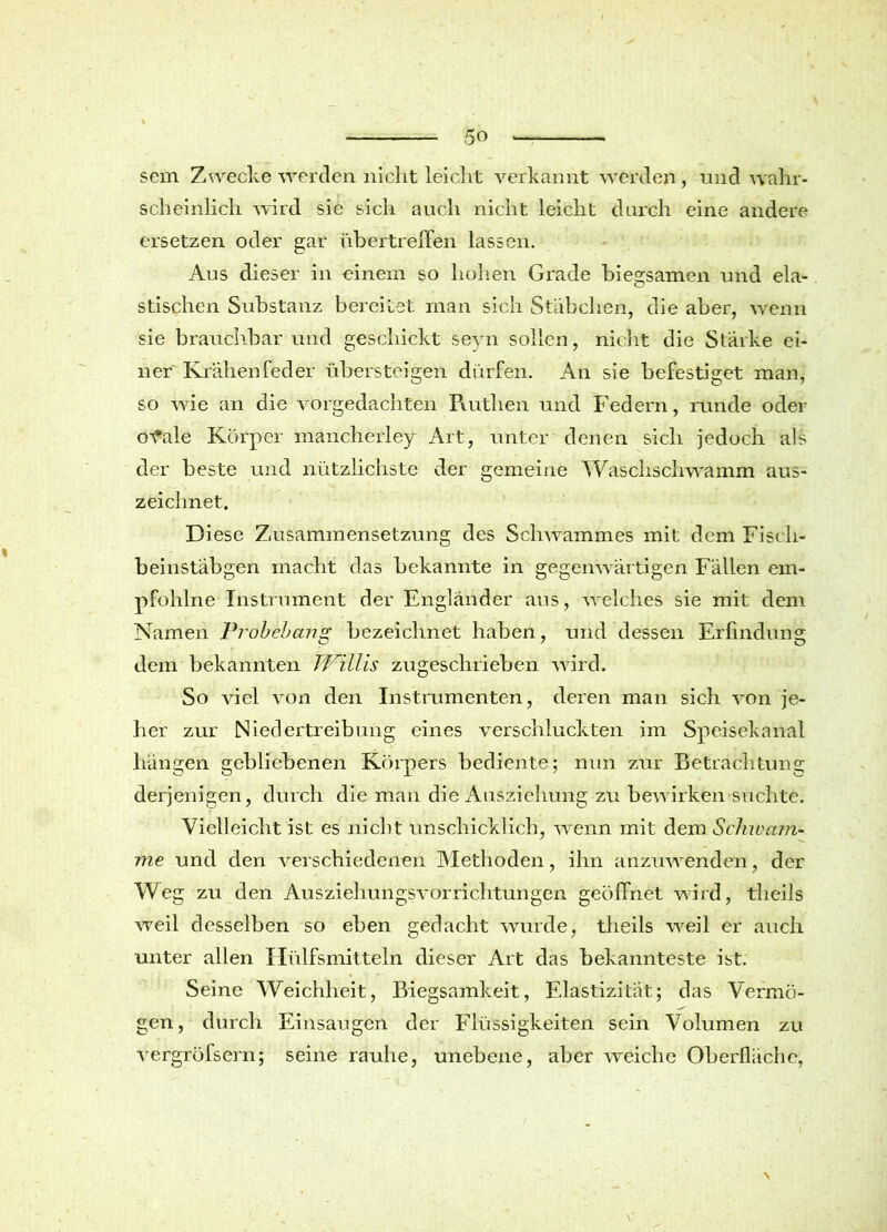 scm Zwecke werden nicht leicht verkannt werden, und wahr- scheinlich wird sie sich auch nicht leicht durch eine andere ersetzen oder gar übertreffen lassen. Aus dieser in einem so hohen Grade biegsamen und ela- stischen Substanz bereitet man sich Stäbchen, die aber, wenn sie brauchbar und geschickt seyn sollen, nicht die Starke ei- ner Krähenfeder übersteigen dürfen. An sie befestiget man, so wie an die vorgedachten Ruthen und Federn, runde oder o^fale Körper mancherley Art, unter denen sich jedoch als der beste und nützlichste der gemeine Waschschwamm aus- zeichnet. Diese Zusammensetzung des Schwammes mit dem Fisch- beinstäbgen macht das bekannte in gegenwärtigen Fällen em- pfohlne Instrument der Engländer aus, welches sie mit dem Namen Probebang bezeichnet haben, und dessen Erfindung dem bekannten T'Pillis zugeschrieben wird. So viel von den Instrumenten, deren man sich von je- her zur Niedertreibung eines verschluckten im Speisekanal hängen gebliebenen Körpers bediente; nun zur Betrachtung derjenigen, durch die man die Ausziehung zu bew irken suchte. Vielleicht ist es nickt unschicklich, wenn mit dem Schwam- me und den verschiedenen Methoden, ihn anzuwenden, der Weg zu den Ausziehungsvorrichtungen geöffnet wird, theils weil desselben so eben gedacht wunde, theils w^eil er auch unter allen Hülfsmitteln dieser Art das bekannteste ist. Seine Weichheit, Biegsamkeit, Elastizität; das Vermö- gen, durch Einsaugen der Flüssigkeiten sein Volumen zu vergröfsern; seine rauhe, unebene, aber weiche Oberfläche,