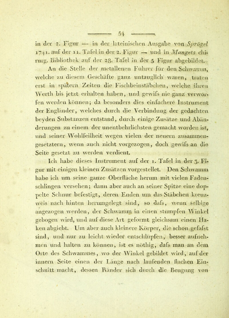 in der 2. Figur — in der lateinischen Ausgabe von Svj’ögel 17-41. auf der 11. Tafel in der 2. Figur — und in Mangets Chi- rurg. Bibliothek auf der 2g. Tafel in der 5 Figur abgebildet. An die Stelle der metallenen Führer für den Schwamm, welche zu diesem Geschäfte ganz untauglich waren, traten erst in spätem Zeiten die Fischbeinstäbchen, welche ihren Werth bis jetzt erhalten haben, und gewifs nie ganz verwor- fen werden können; da besonders dies einfachere Instrument der Engländer, welches durch die Verbindung der gedachten beyden Substanzen entstand, durch einige Zusätze und Abän- derungen zu einem der unentbehrlichsten gemacht worden ist, und seiner Wohlfeilheit wegen vielen der neuern zusammen- gesetztem, wenn auch nicht vorgezogen, doch gewifs an die Seite gesetzt zu werden verdient. Ich habe dieses Instrument auf der 1. Tafel in der 3. Fi- gur mit einigen kleinen Zusätzen vorgestellet. Den Schwamm habe ich um seine ganze Oberfläche herum mit vielen Faden- schlingen versehen; dann aber auch an seiner Spitze eine dop- pelte Schnur befestigt, deren Enden um das Stäbchen kreuz- weis nach hinten herumgelegt sind, so dafs, wenn selbige angezogen werden, der Schwamm in einen stumpfen Winkel gebogen wird, und auf diese Art geformt gleichsam einen Ha- ken abgiebt. Um aber auch kleinere Körper, die schon gefafst sind, und nur zu leicht wieder entschlüpfen, besser aufneh- men und halten zu können, ist es nöthig, dafs man an dem Orte des Schwammes, wo der Winkel gebildet wird, auf der innern Seite einen der Länge nach laufenden flachen Ein- schnitt macht, dessen Ränder sieb durch die Beugung von