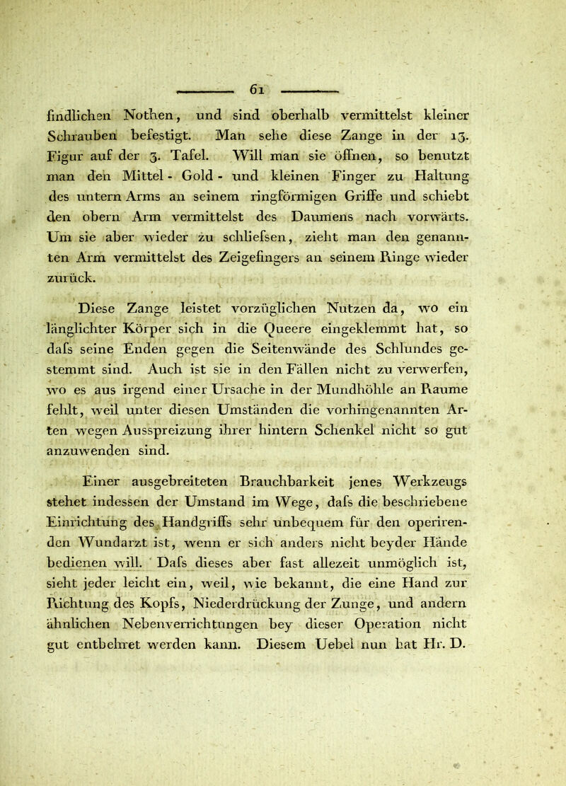 kindlichen Nöthen, und sind oberhalb vermittelst kleiner Schrauben befestigt. Man sehe diese Zange in der 13. Figur auf der 3. Tafel. Will man sie öffnen, so benutzt man den Mittel - Gold - und kleinen Finger zu Haltung des untern Arms an seinem ringförmigen Griffe und schiebt den obern Arm vermittelst des Daumens nach vorwärts. Um sie aber wieder zu schliefsen, zieht man den genann- ten Arm vermittelst des Zeigefingers an seinem Ränge wieder zurück. Diese Zange leistet vorzüglichen Nutzen da, wo ein länglichter Körper sich in die Oueere eingeklemmt hat, so dafs seine Enden gegen die Seitenwände des Schlundes ge- stemmt sind. Auch ist sie in den Fällen nicht zu verwerfen, wo es aus irgend einer Ursache in der Mundhöhle an Raume fehlt, weil unter diesen Umständen die vorhingenannten Ar- ten wregen Ausspreizung ihrer hintern Schenkel nicht so gut anzuwenden sind. Einer ausgebreiteten Brauchbarkeit jenes Werkzeugs stehet indessen der Umstand im Wege, dafs die beschriebene Einrichtung des Handgriffs sehr unbequem für den operiren- den Wundarzt ist, wenn er sich anders nicht beyder Hände bedienen will. Dafs dieses aber fast allezeit unmöglich ist, sieht jeder leicht ein, weil, wie bekannt, die eine Hand zur Pachtung des Kopfs, Niederdrückung der Zunge, und andorn ähnlichen Nebenverrichtungen bey dieser Operation nicht gut entbehret wrerden kann. Diesem Uebel nun hat Hr. D.