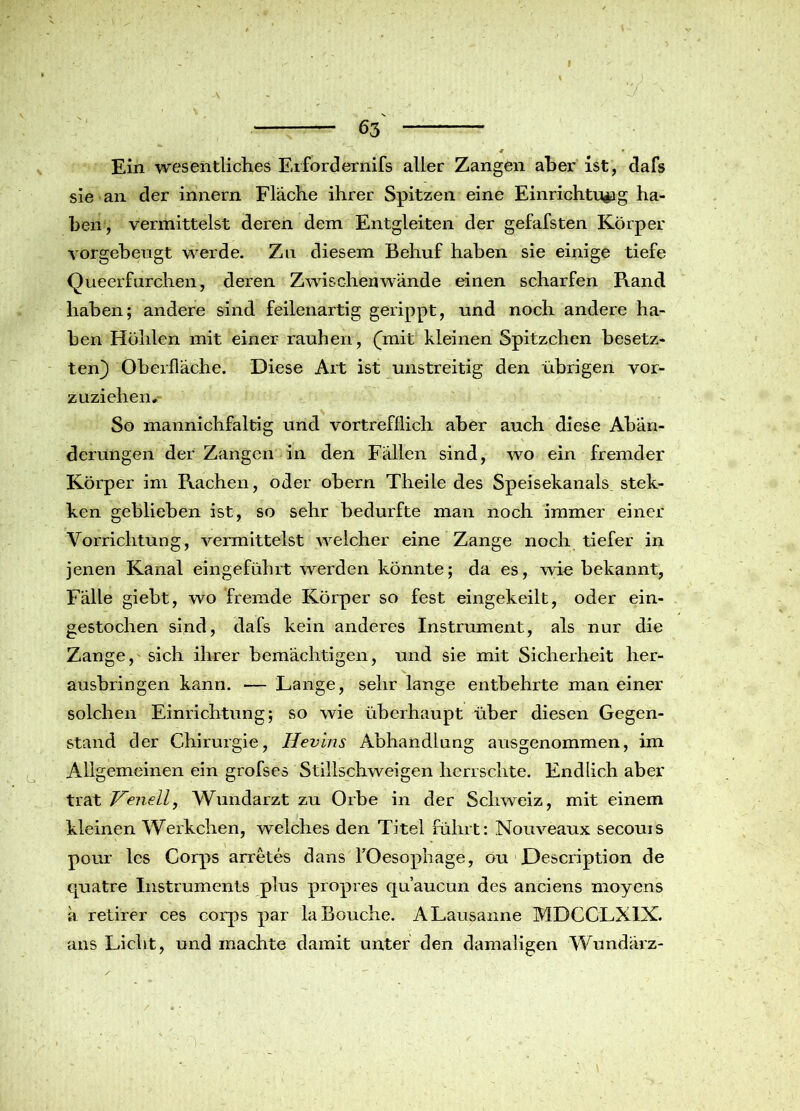 Ein wesentliches Erfordernifs aller Zangen aber ist, dafs sie an der innern Fläche ihrer Spitzen eine Einrichtung ha- ben, vermittelst deren dem Entgleiten der gefafsten Körper vorgebeugt werde. Zu diesem Behuf haben sie einige tiefe Queerfurchen, deren Zwischenwände einen scharfen Rand haben; andere sind feilenartig gerippt, und noch andere ha- ben Höhlen mit einer rauhen, (jnit kleinen Spitzchen besetz- ten} Oberfläche. Diese Art ist unstreitig den übrigen vor- zuziehen. So mannichfaltig und vortrefflich aber auch diese Abän- derungen der Zangen in den Fällen sind, wo ein fremder Körper im Rachen, oder obern Theile des Speisekanals stek- ken geblieben ist, so sehr bedurfte man noch immer einer Vorrichtung, vermittelst welcher eine Zange noch tiefer in jenen Kanal eingeführt werden könnte; da es, wie bekannt, Fälle giebt, wo fremde Körper so fest eingekeilt, oder ein- gestochen sind, dafs kein anderes Instrument, als nur die Zange, sich ihrer bemächtigen, und sie mit Sicherheit her- ausbringen kann. — Lange, sehr lange entbehrte man einer solchen Einrichtung; so wie überhaupt über diesen Gegen- stand der Chirurgie, Hevins Abhandlung ausgenommen, im Allgemeinen ein grofses Stillschweigen herrschte. Endlich aber trat Venelly Wundarzt zu Orbe in der Schweiz, mit einem kleinen Werkchen, welches den Titel führt: Nouveaux secouis pour lcs Corps arretes dans TOesophage, ou F)escription de quatre Instruments plus propres qu’aucun des anciens moyens ä retirer ces corps par laBouche. A Lausanne MDCCLXIX. ans Licht, und machte damit unter den damaligen Wundärz-