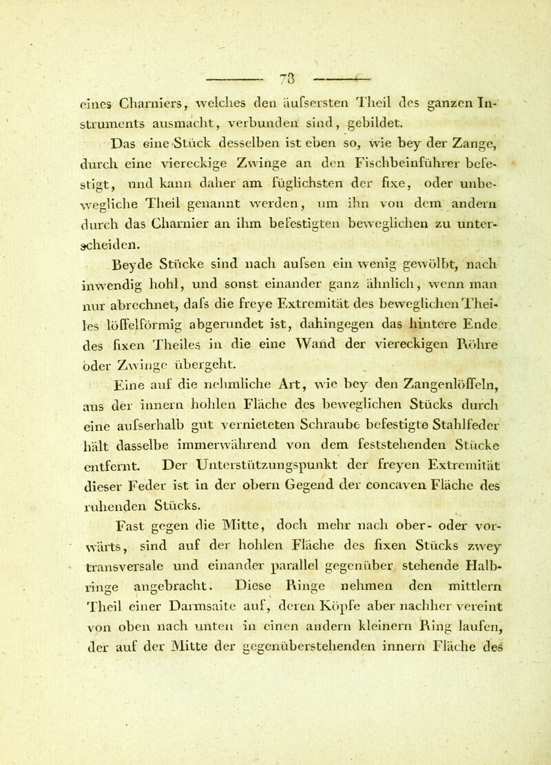 eines Charniers, -welches den äufsersten Theil des ganzen In- struments ausmacht, verbunden sind, gebildet. Das eine Stück desselben ist eben so, wie bey der Zange, durch eine viereckige Zwinge an den Fischbeinführer befe- stigt, und kann daher am füglichsten der fixe, oder unbe- wegliche Theil genannt werden, um ihn von dom andern durch das Charnier an ihm befestigten beweglichen zu unter- scheiden. Beyde Stücke sind nach aufsen ein wenig gewölbt, nach inwendig hohl, und sonst einander ganz ähnlich, wenn man nur abrechnet, dafs die freye Extremität des beweglichen Thei- les löffelförmig abgerundet ist, dahingegen das hintere Ende des fixen Theiles in die eine Wand der viereckigen Röhre oder Zwinge übergeht. Eine auf die nchmliche Art, wie bey den Zangenlöffeln, aus der innern hohlen Fläche des beweglichen Stücks durcli eine aufserhalb gut vernieteten Schraube befestigte Stahlfeder hält dasselbe immerwährend von dem feststehenden Stücke entfernt. Der Unterstützungspunkt der freyen Extremität dieser Feder ist in der obern Gegend der concaven Fläche des ruhenden Stücks. Fast gegen die Mitte, doch mehr nach ober- oder vor- wärts, sind auf der hohlen Fläche des fixen Stücks zwey transversale und einander parallel gegenüber stehende Halb- linke ankebracht. Diese Ringe nehmen den mittlern Theil einer Darmsaite auf, deren Köpfe aber nachher vereint von oben nach unten in einen andern kleinern Ring laufen, der auf der Mitte der gegenüberstehenden innern Fläche des