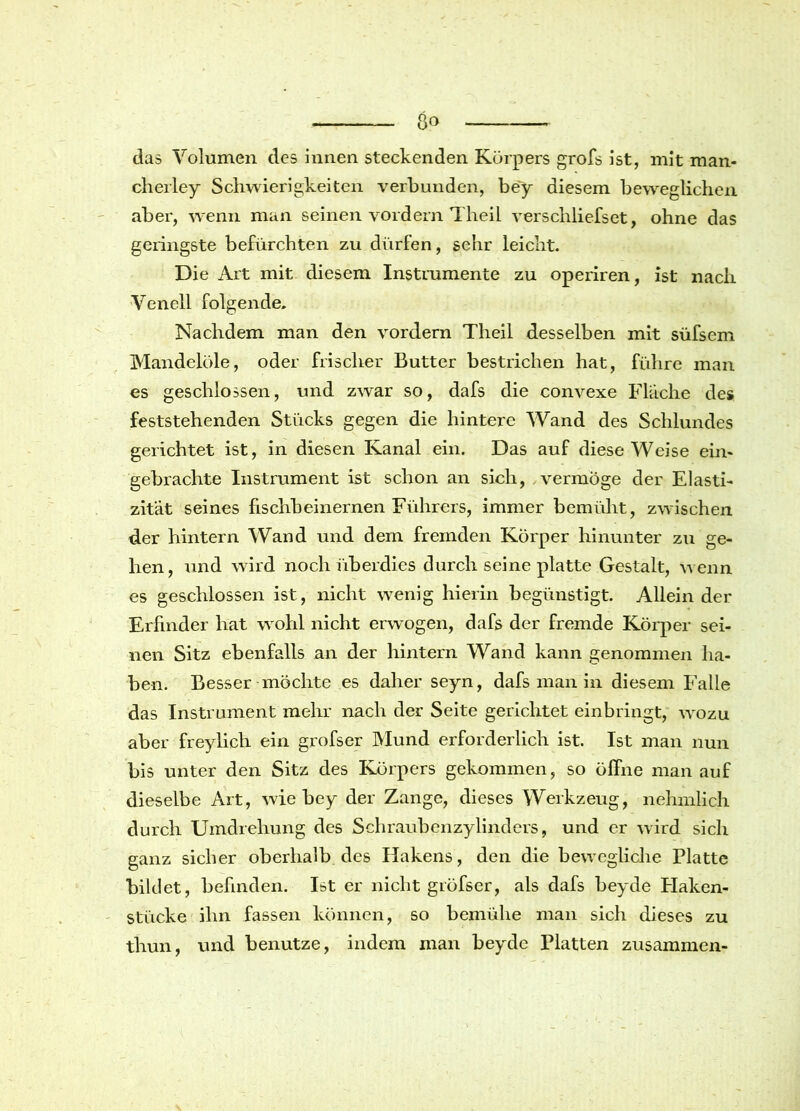 das Volumen des innen steckenden Körpers grofs ist, mit man- cherley Schwierigkeiten verbunden, bey diesem beweglichen aber, wenn man seinen vordem Theil verschliefset, ohne das geringste befürchten zu dürfen, sehr leicht. Die Art mit diesem Instrumente zu operiren, ist nach Venell folgende. Nachdem man den vordem Theil desselben mit süfsem Mandelöle, oder frischer Butter bestrichen hat, führe man es geschlossen, und zwar so, dafs die convexe Flache des feststehenden Stücks gegen die hintere Wand des Schlundes gerichtet ist, in diesen Kanal ein. Das auf diese Weise ein- gebrachte Instrument ist schon an sich, vermöge der Elasti- zität seines fischbeinernen Führers, immer bemüht, zwischen der hintern Wand und dem fremden Körper hinunter zu ge- hen, und wird noch überdies durch seine platte Gestalt, wenn es geschlossen ist, nicht wenig hierin begünstigt. Allein der Erfinder hat wohl nicht erwogen, dafs der fremde Körper sei- nen Sitz ebenfalls an der hintern Wand kann genommen ha- ben. Besser möchte es daher seyn, dafs man in diesem Falle das Instrument mehr nach der Seite gerichtet einbringt, wozu aber freylich ein grofser Mund erforderlich ist. Ist man nun bis unter den Sitz des Körpers gekommen, so öffne man auf dieselbe Art, wie bey der Zange, dieses Werkzeug, nehmlich durch Umdrehung des Schraubenzylinders, und er wird sich ganz sicher oberhalb des Hakens, den die bewegliche Platte bildet, befinden. Ist er nicht gröfser, als dafs beyde Flaken- stücke ihn fassen können, so bemühe man sich dieses zu tliun, und benutze, indem man beyde Platten zusammen-